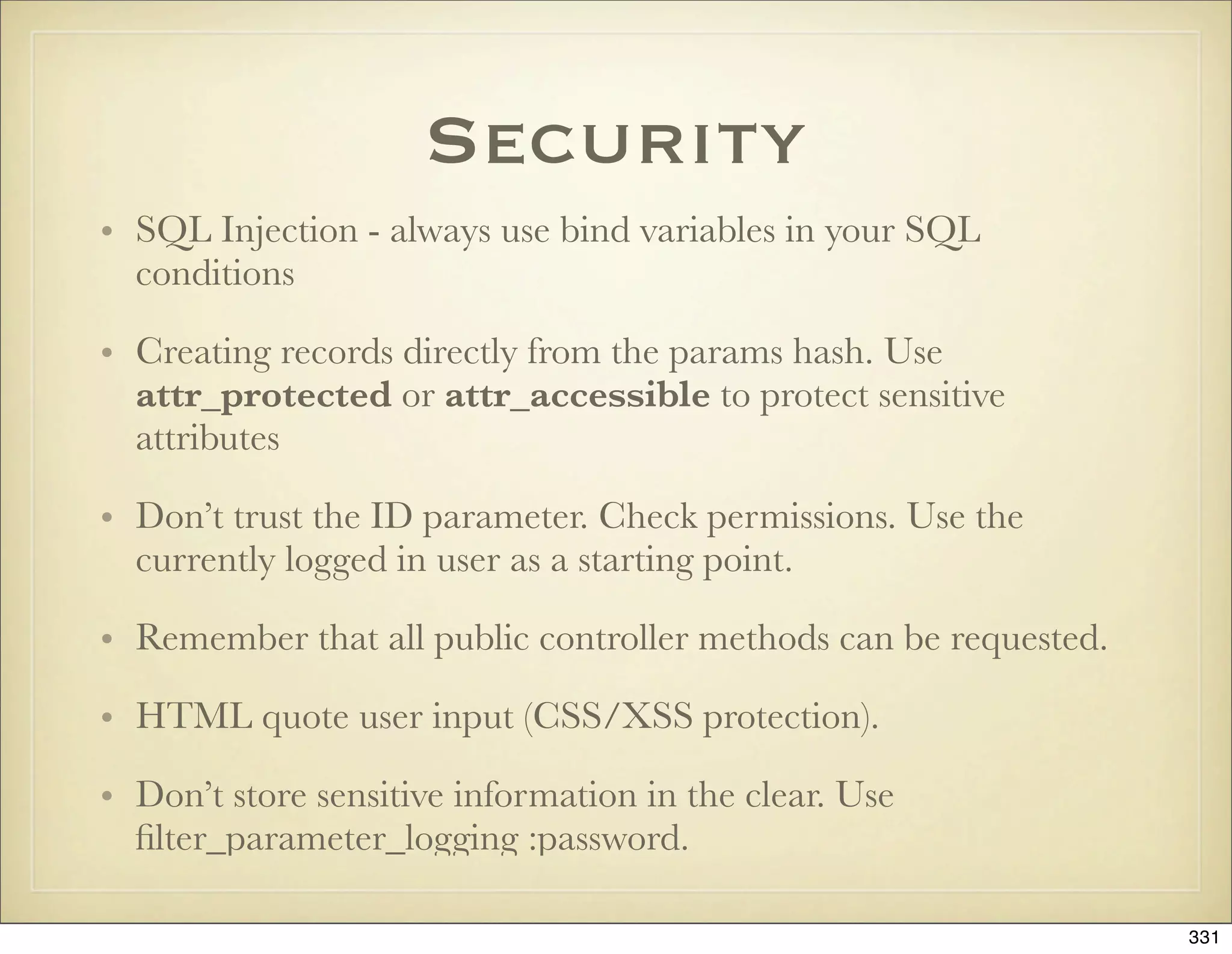 Security
• SQL Injection - always use bind variables in your SQL
  conditions

• Creating records directly from the params hash. Use
  attr_protected or attr_accessible to protect sensitive
  attributes

• Don’t trust the ID parameter. Check permissions. Use the
  currently logged in user as a starting point.

• Remember that all public controller methods can be requested.

• HTML quote user input (CSS/XSS protection).

• Don’t store sensitive information in the clear. Use
  ﬁlter_parameter_logging :password.

                                                                  331
 