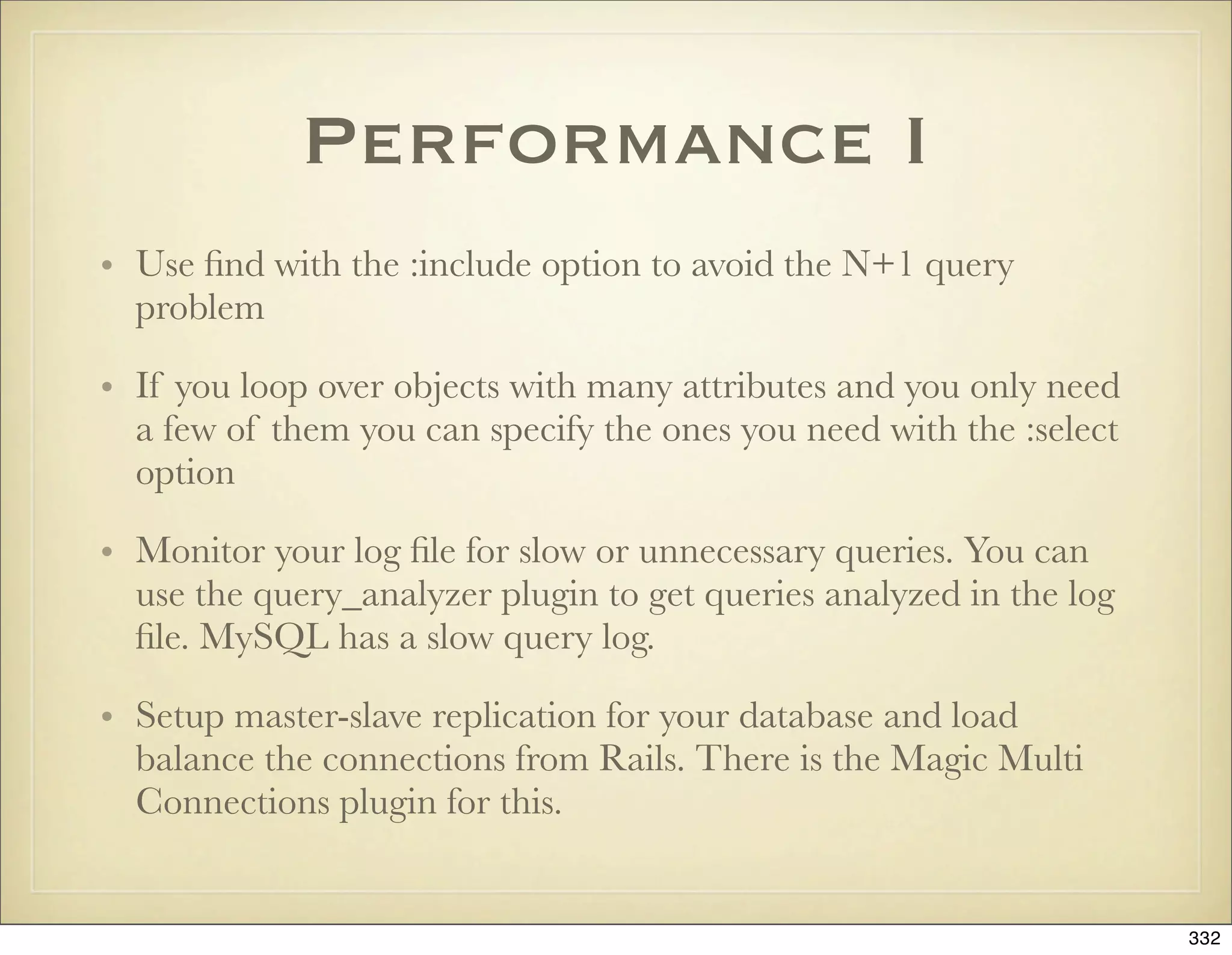 Performance I
• Use ﬁnd with the :include option to avoid the N+1 query
  problem

• If you loop over objects with many attributes and you only need
  a few of them you can specify the ones you need with the :select
  option

• Monitor your log ﬁle for slow or unnecessary queries. You can
  use the query_analyzer plugin to get queries analyzed in the log
  ﬁle. MySQL has a slow query log.

• Setup master-slave replication for your database and load
  balance the connections from Rails. There is the Magic Multi
  Connections plugin for this.


                                                                     332
 