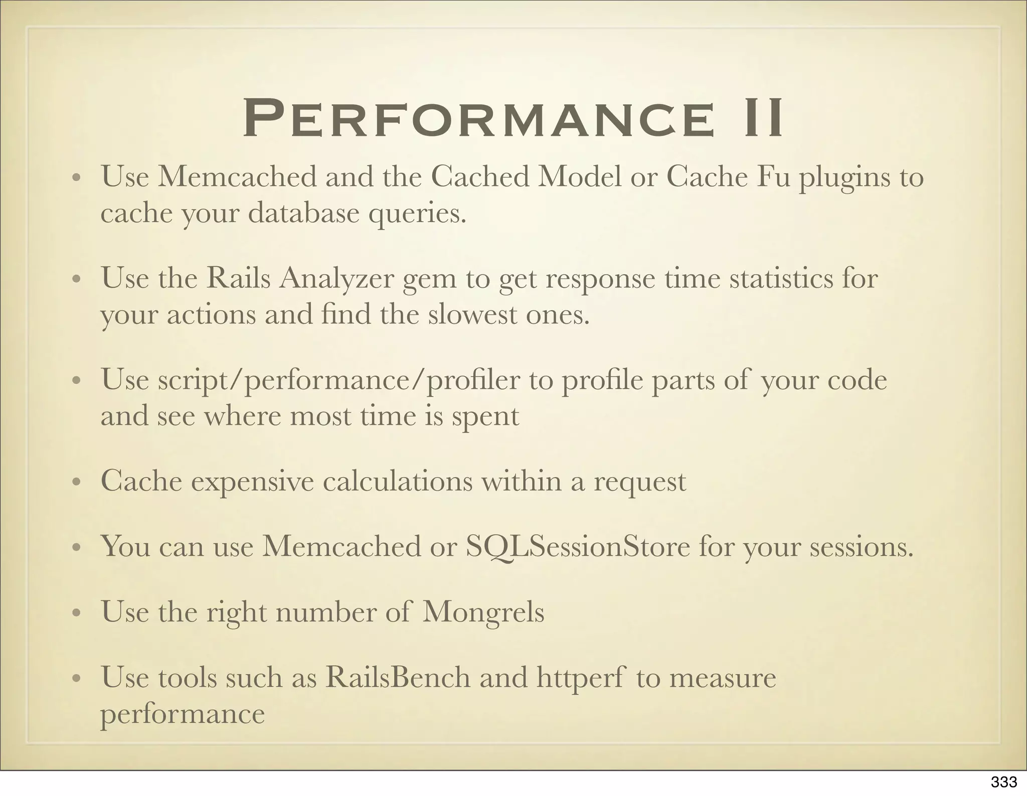 Performance II
• Use Memcached and the Cached Model or Cache Fu plugins to
  cache your database queries.

• Use the Rails Analyzer gem to get response time statistics for
  your actions and ﬁnd the slowest ones.

• Use script/performance/proﬁler to proﬁle parts of your code
  and see where most time is spent

• Cache expensive calculations within a request

• You can use Memcached or SQLSessionStore for your sessions.

• Use the right number of Mongrels

• Use tools such as RailsBench and httperf to measure
  performance

                                                                   333
 