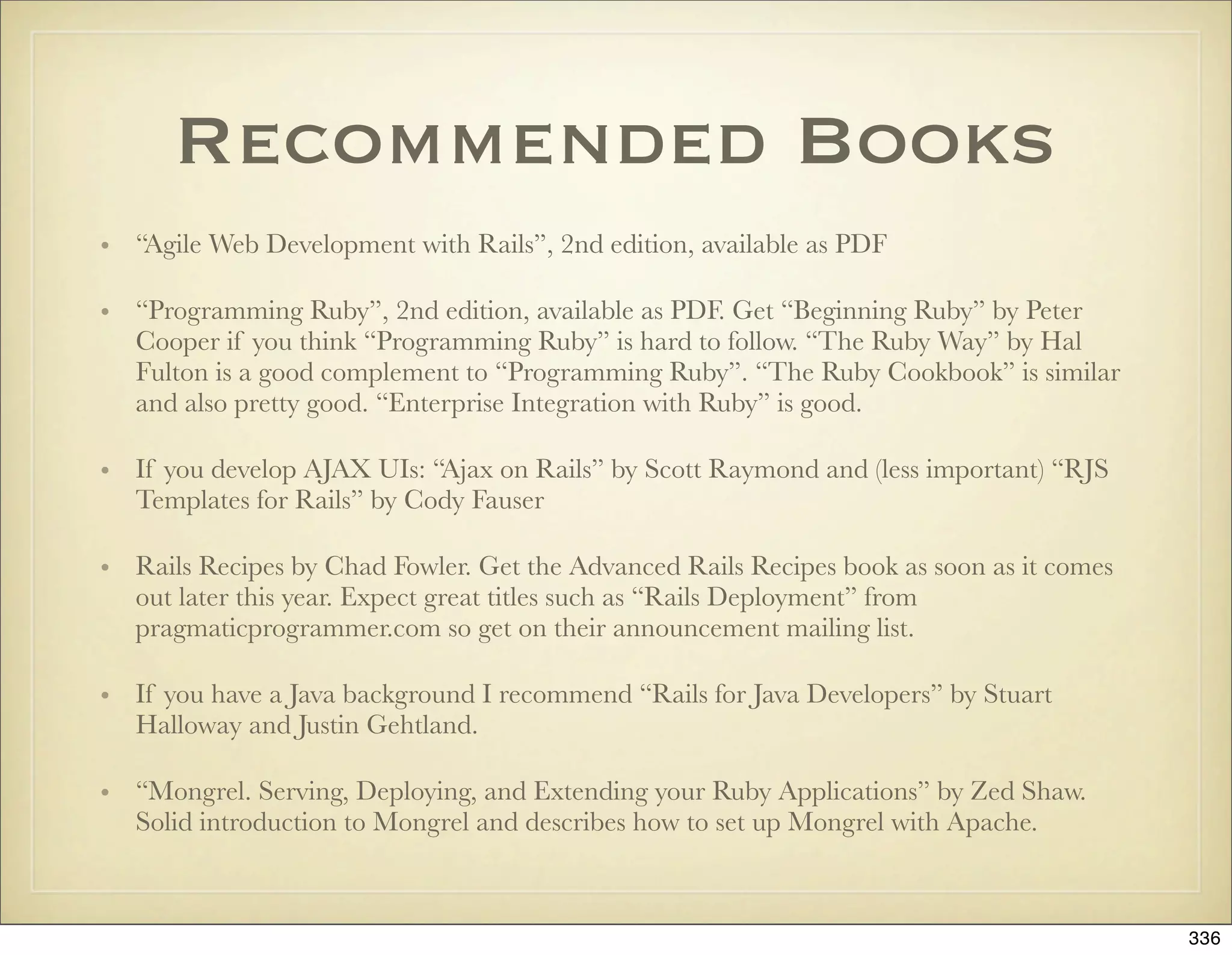 Recommended Books
• “Agile Web Development with Rails”, 2nd edition, available as PDF

• “Programming Ruby”, 2nd edition, available as PDF. Get “Beginning Ruby” by Peter
  Cooper if you think “Programming Ruby” is hard to follow. “The Ruby Way” by Hal
  Fulton is a good complement to “Programming Ruby”. “The Ruby Cookbook” is similar
  and also pretty good. “Enterprise Integration with Ruby” is good.

• If you develop AJAX UIs: “Ajax on Rails” by Scott Raymond and (less important) “RJS
  Templates for Rails” by Cody Fauser

• Rails Recipes by Chad Fowler. Get the Advanced Rails Recipes book as soon as it comes
  out later this year. Expect great titles such as “Rails Deployment” from
  pragmaticprogrammer.com so get on their announcement mailing list.

• If you have a Java background I recommend “Rails for Java Developers” by Stuart
  Halloway and Justin Gehtland.

• “Mongrel. Serving, Deploying, and Extending your Ruby Applications” by Zed Shaw.
  Solid introduction to Mongrel and describes how to set up Mongrel with Apache.



                                                                                          336
 