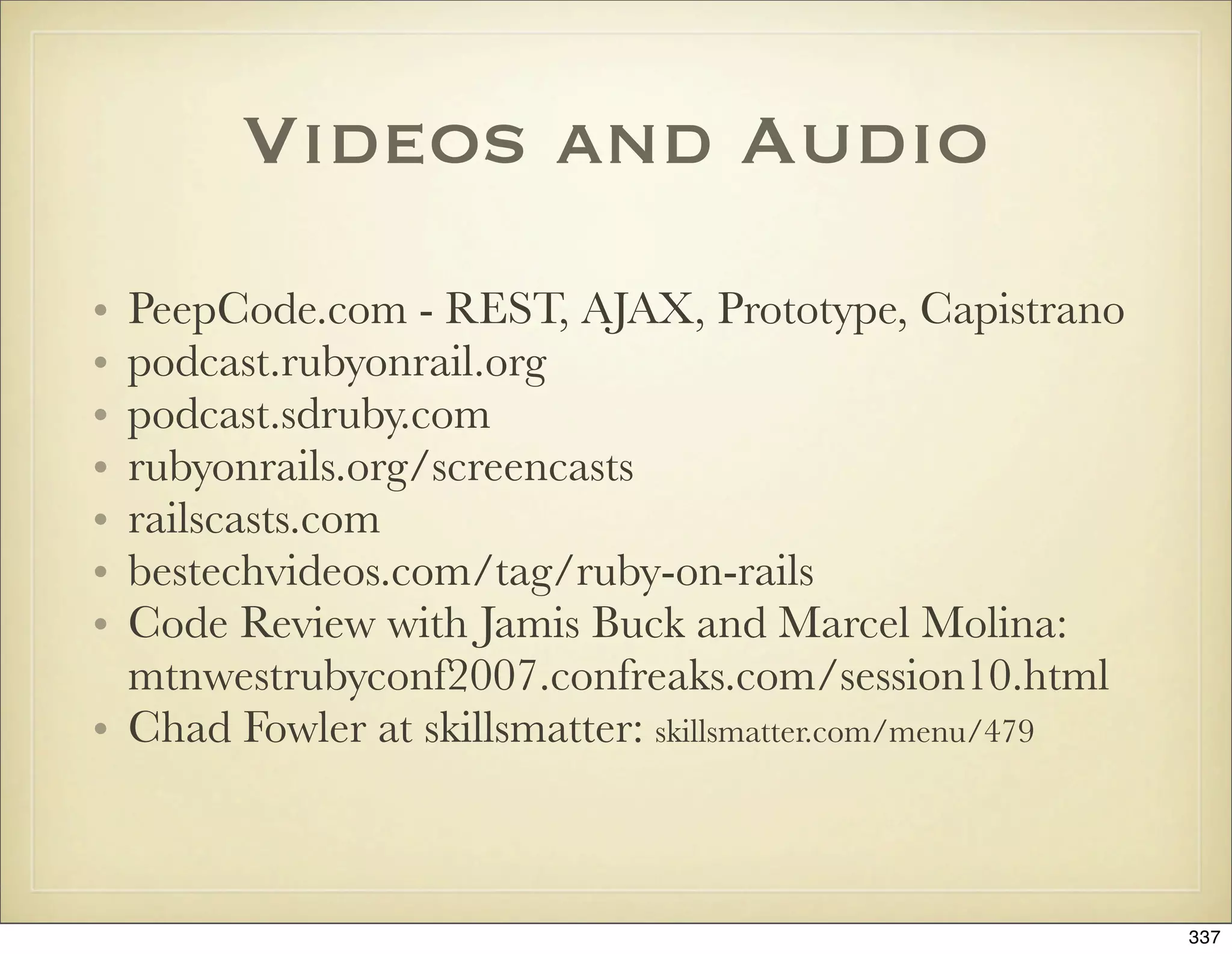 Videos and Audio
• PeepCode.com - REST, AJAX, Prototype, Capistrano
• podcast.rubyonrail.org
• podcast.sdruby.com
• rubyonrails.org/screencasts
• railscasts.com
• bestechvideos.com/tag/ruby-on-rails
• Code Review with Jamis Buck and Marcel Molina:
  mtnwestrubyconf2007.confreaks.com/session10.html
• Chad Fowler at skillsmatter: skillsmatter.com/menu/479



                                                           337
 