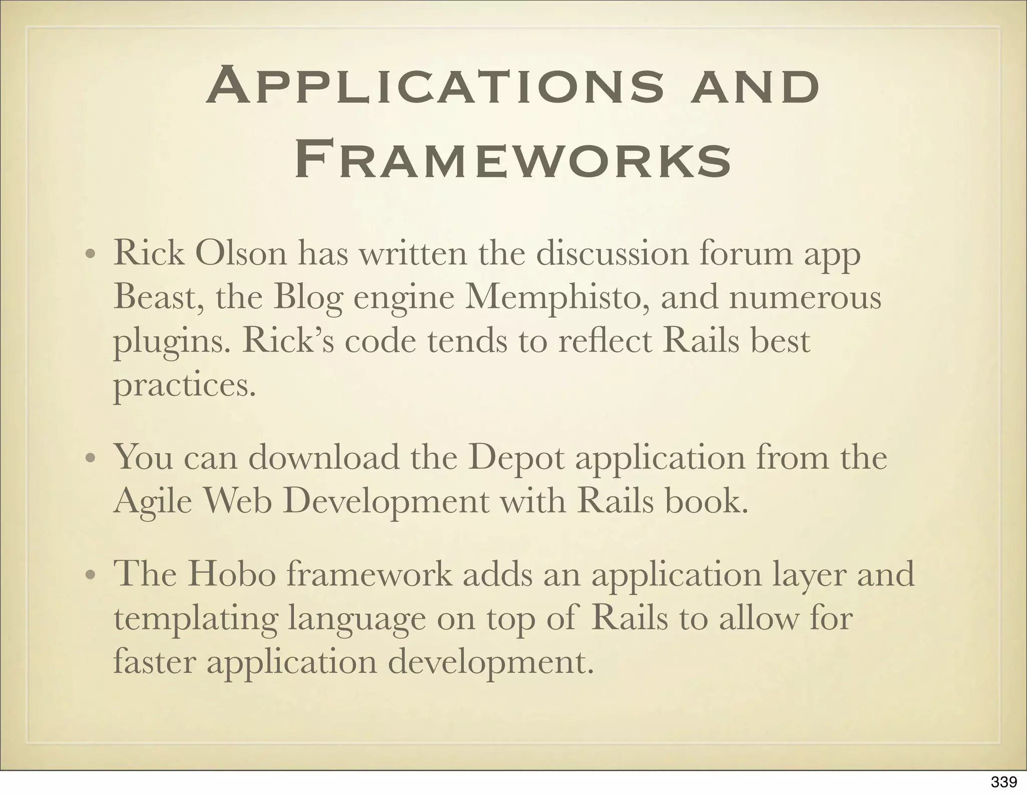 Applications and
         Frameworks
• Rick Olson has written the discussion forum app
  Beast, the Blog engine Memphisto, and numerous
  plugins. Rick’s code tends to reﬂect Rails best
  practices.
• You can download the Depot application from the
  Agile Web Development with Rails book.
• The Hobo framework adds an application layer and
  templating language on top of Rails to allow for
  faster application development.

                                                     339
 