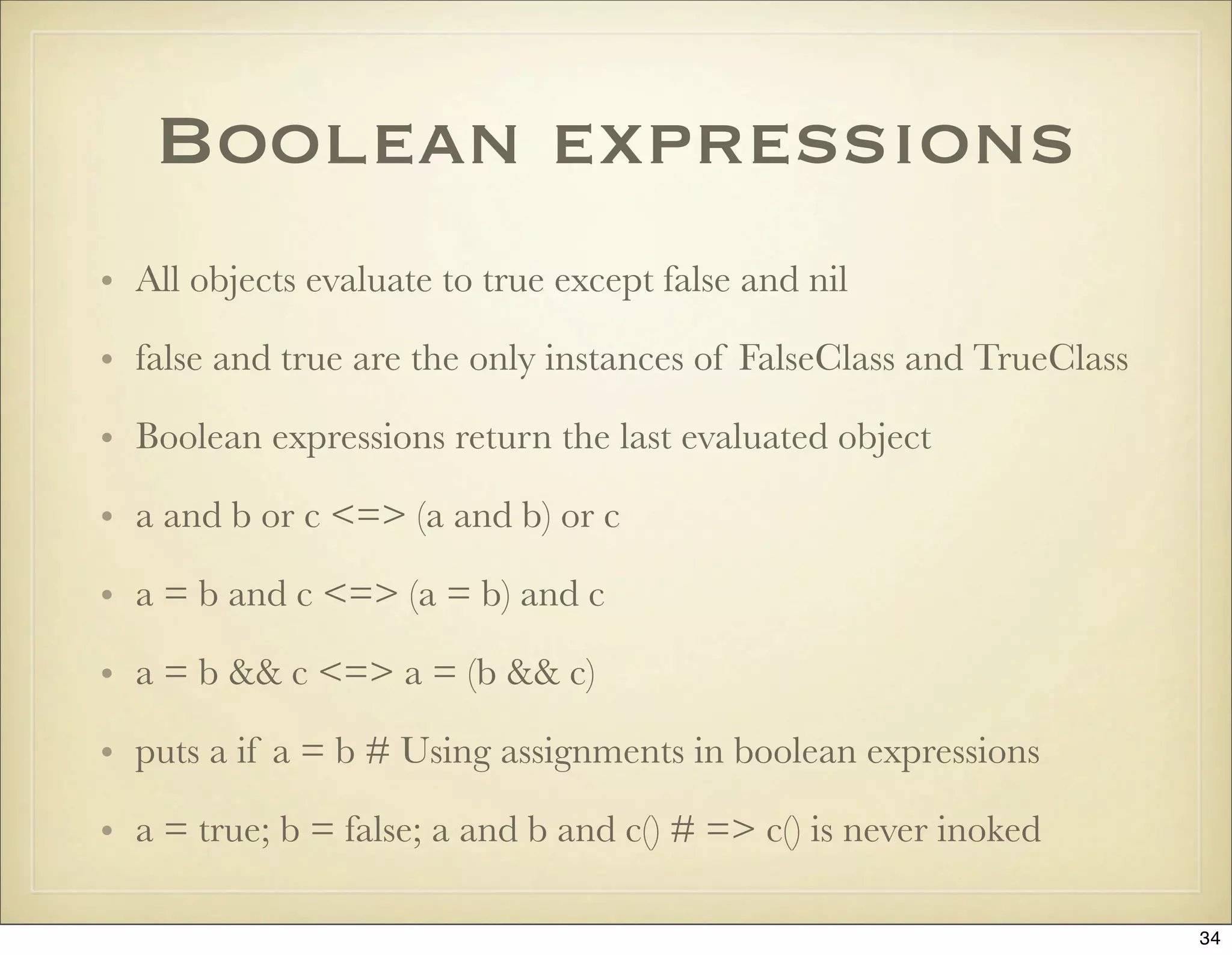 Boolean expressions
• All objects evaluate to true except false and nil

• false and true are the only instances of FalseClass and TrueClass

• Boolean expressions return the last evaluated object

• a and b or c <=> (a and b) or c

• a = b and c <=> (a = b) and c

• a = b && c <=> a = (b && c)

• puts a if a = b # Using assignments in boolean expressions

• a = true; b = false; a and b and c() # => c() is never inoked

                                                                      34
 
