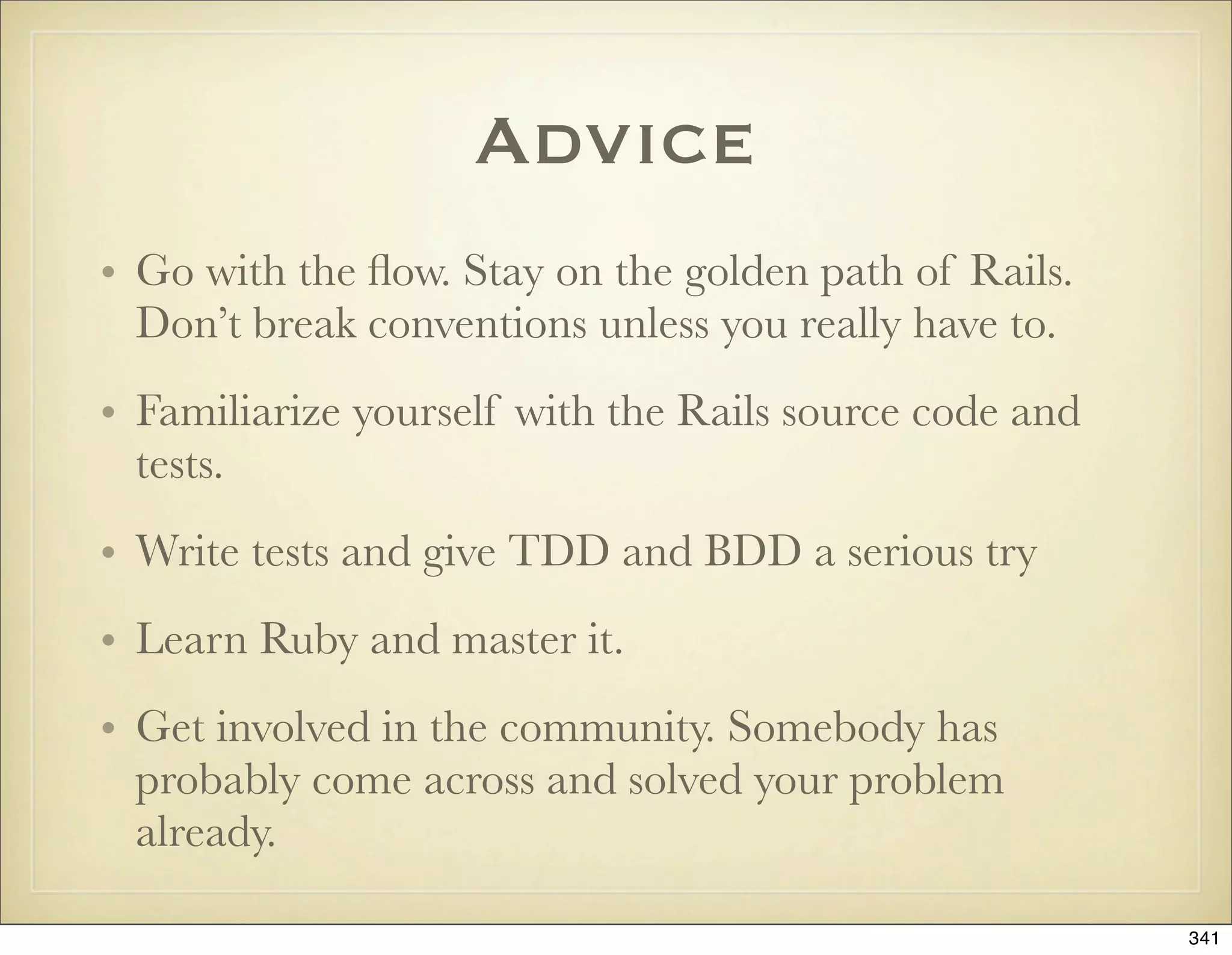 Advice
• Go with the ﬂow. Stay on the golden path of Rails.
  Don’t break conventions unless you really have to.
• Familiarize yourself with the Rails source code and
  tests.
• Write tests and give TDD and BDD a serious try
• Learn Ruby and master it.
• Get involved in the community. Somebody has
  probably come across and solved your problem
  already.

                                                        341
 