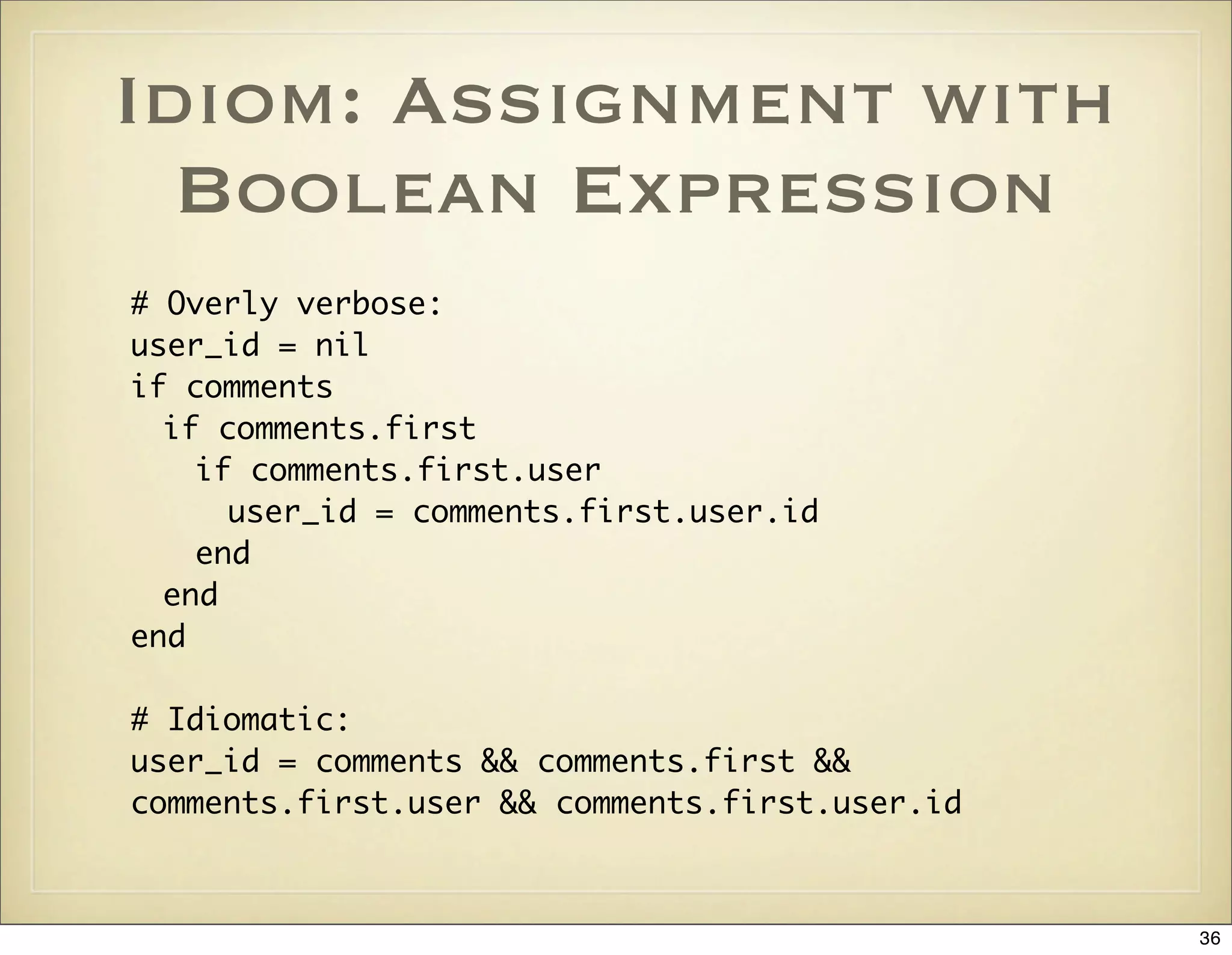 Idiom: Assignment with
  Boolean Expression
# Overly verbose:
user_id = nil
if comments
  if comments.first
    if comments.first.user
      user_id = comments.first.user.id
    end
  end
end

# Idiomatic:
user_id = comments && comments.first &&
comments.first.user && comments.first.user.id



                                                36
 