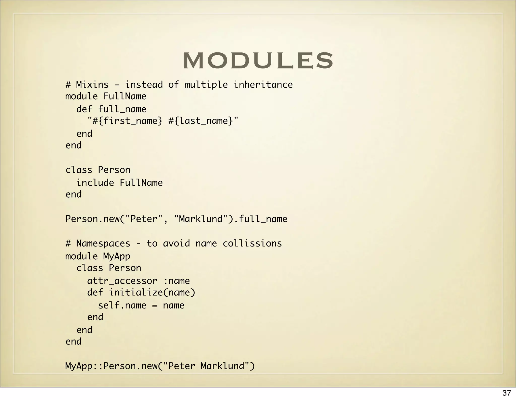 modules
# Mixins - instead of multiple inheritance
module FullName
  def full_name
    "#{first_name} #{last_name}"
  end
end

class Person
  include FullName
end

Person.new("Peter", "Marklund").full_name

# Namespaces - to avoid name collissions
module MyApp
  class Person
    attr_accessor :name
    def initialize(name)
      self.name = name
    end
  end
end

MyApp::Person.new("Peter Marklund")

                                             37
 