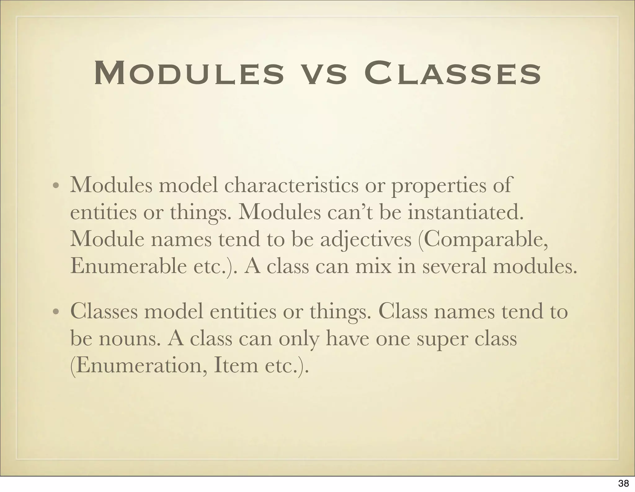 Modules vs Classes

• Modules model characteristics or properties of
  entities or things. Modules can’t be instantiated.
  Module names tend to be adjectives (Comparable,
  Enumerable etc.). A class can mix in several modules.
• Classes model entities or things. Class names tend to
  be nouns. A class can only have one super class
  (Enumeration, Item etc.).



                                                          38
 