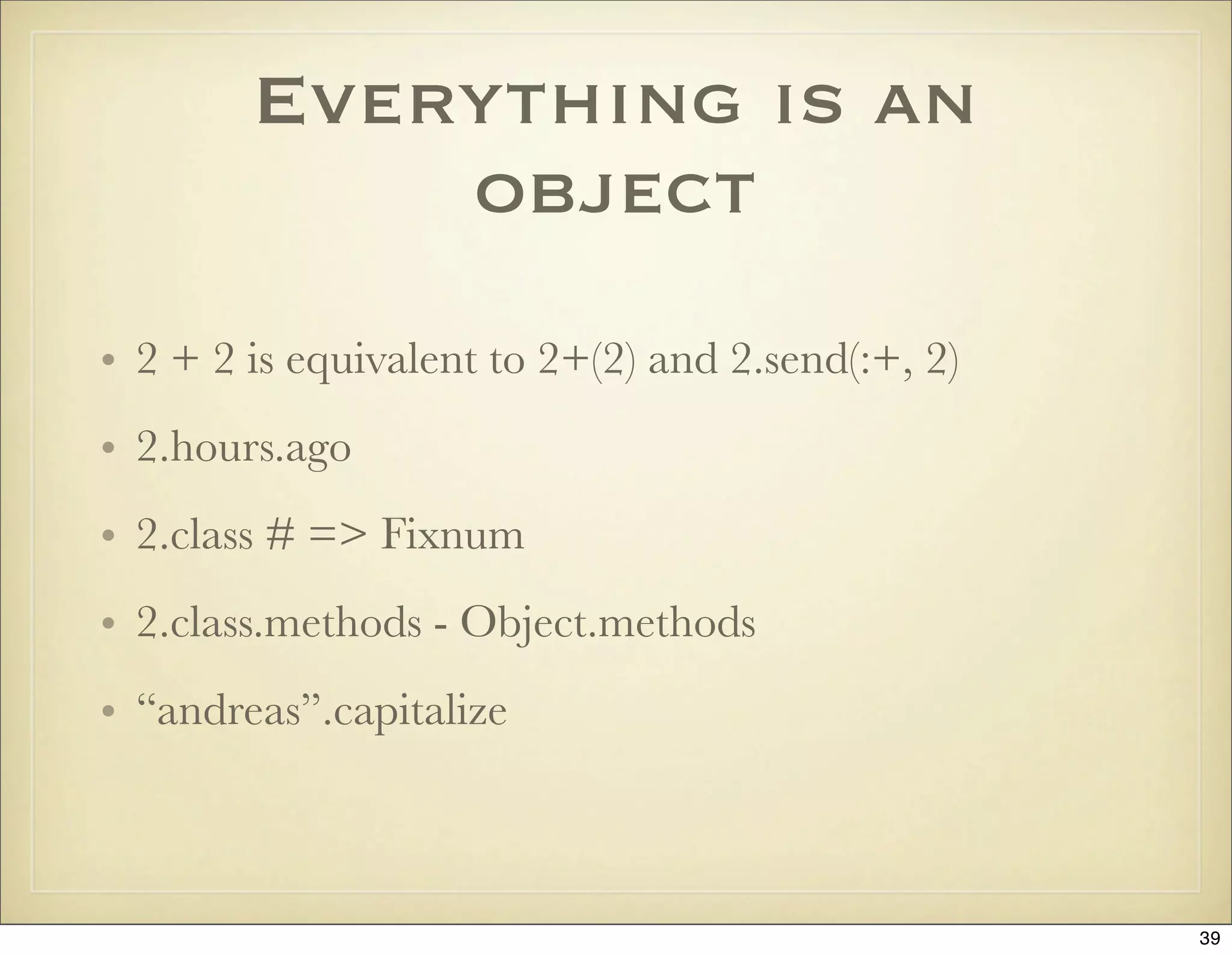 Everything is an
            object
• 2 + 2 is equivalent to 2+(2) and 2.send(:+, 2)
• 2.hours.ago
• 2.class # => Fixnum
• 2.class.methods - Object.methods
• “andreas”.capitalize



                                                   39
 
