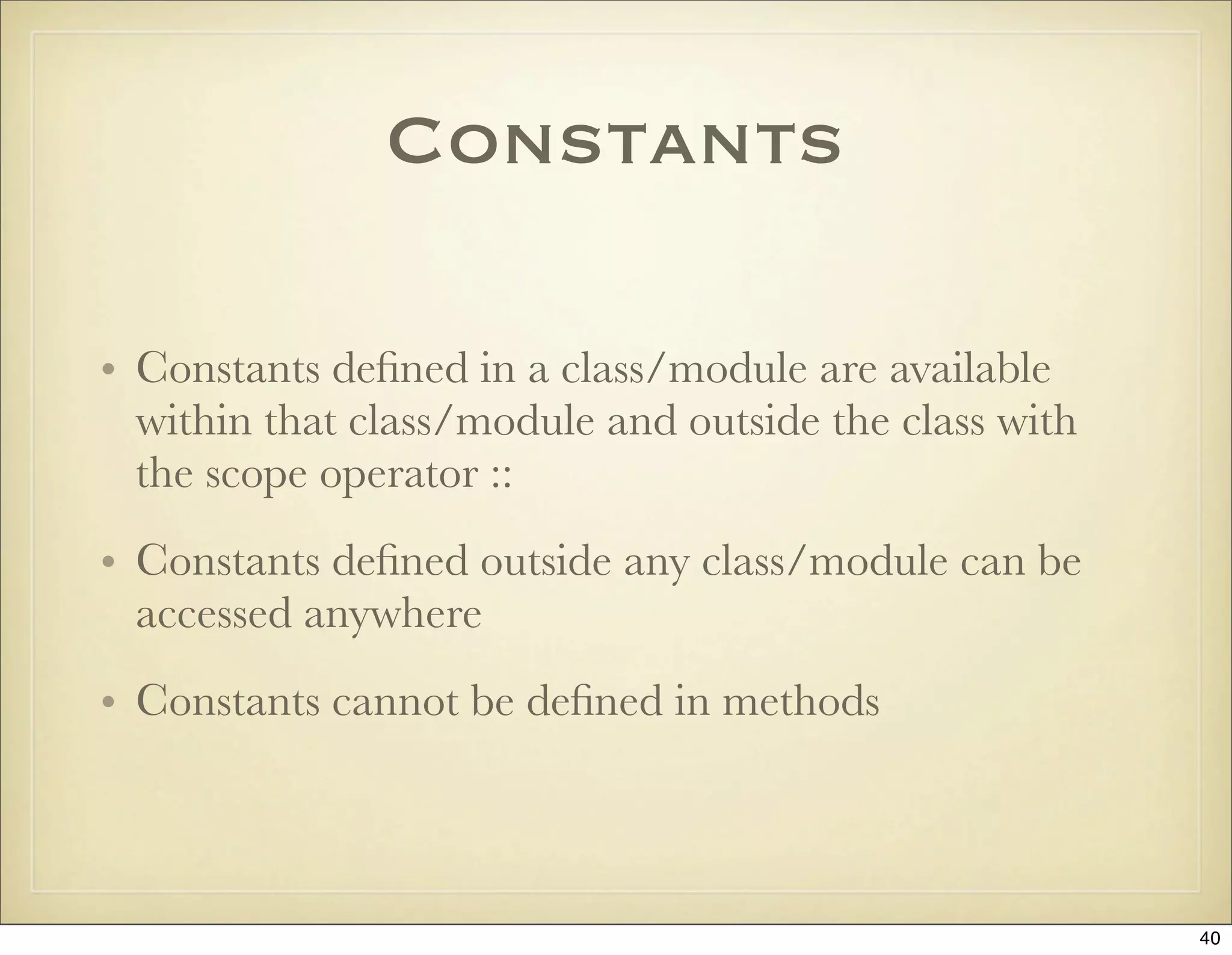 Constants

• Constants deﬁned in a class/module are available
  within that class/module and outside the class with
  the scope operator ::
• Constants deﬁned outside any class/module can be
  accessed anywhere
• Constants cannot be deﬁned in methods



                                                        40
 