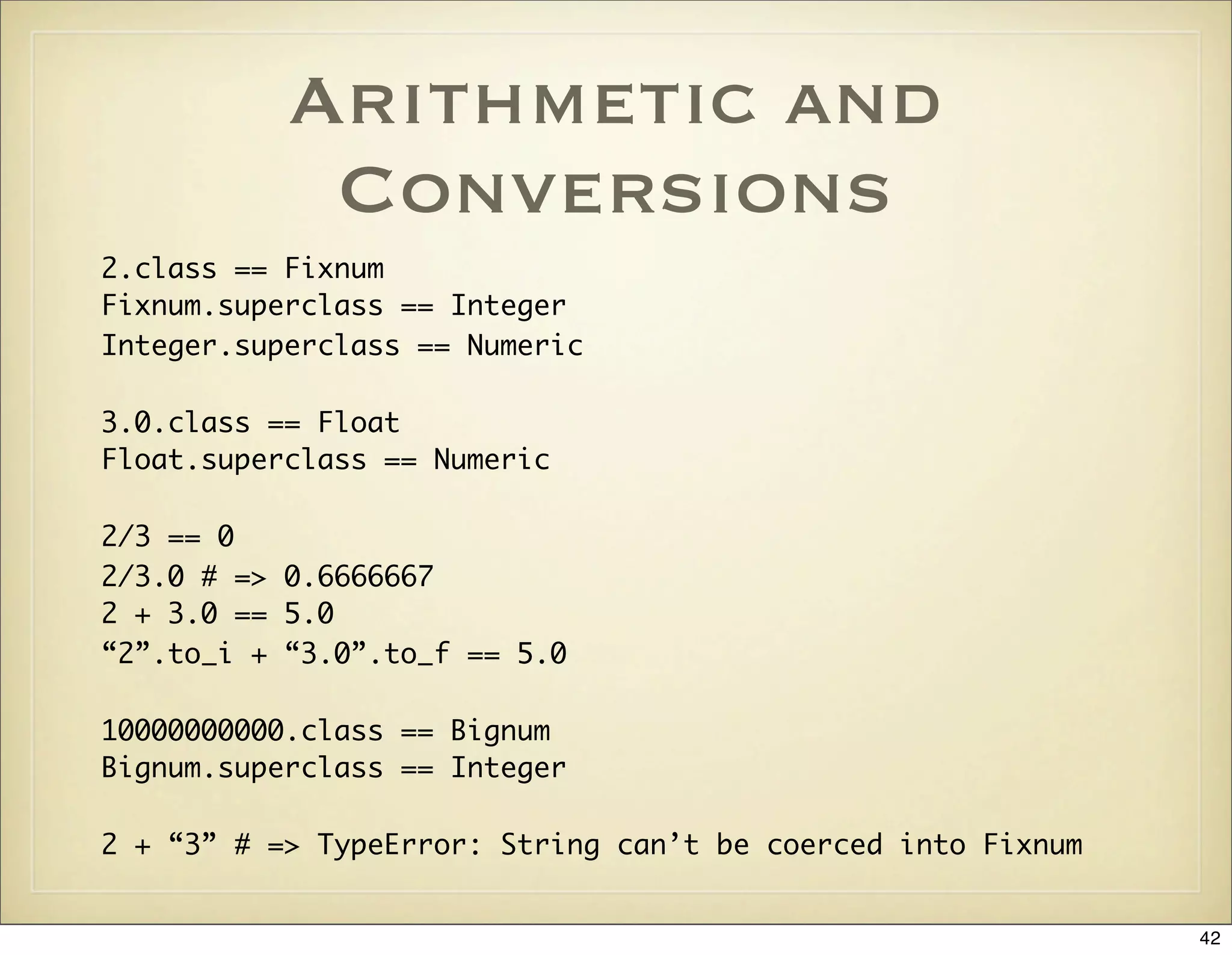 Arithmetic and
            Conversions
2.class == Fixnum
Fixnum.superclass == Integer
Integer.superclass == Numeric

3.0.class == Float
Float.superclass == Numeric

2/3 == 0
2/3.0 # => 0.6666667
2 + 3.0 == 5.0
“2”.to_i + “3.0”.to_f == 5.0

10000000000.class == Bignum
Bignum.superclass == Integer

2 + “3” # => TypeError: String can’t be coerced into Fixnum


                                                              42
 