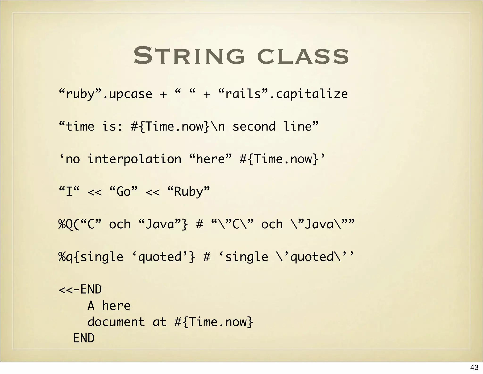 String class
“ruby”.upcase + “ “ + “rails”.capitalize

“time is: #{Time.now}n second line”

‘no interpolation “here” #{Time.now}’

“I“ << “Go” << “Ruby”

%Q(“C” och “Java”} # “”C” och ”Java””

%q{single ‘quoted’} # ‘single ’quoted’’

<<-END
    A here
    document at #{Time.now}
  END

                                            43
 