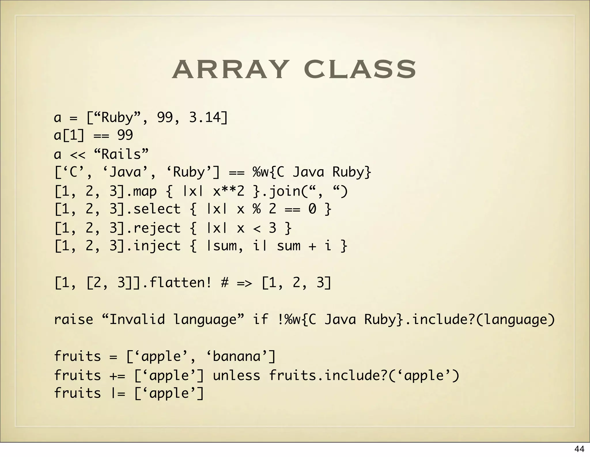 array class
a = [“Ruby”, 99, 3.14]
a[1] == 99
a << “Rails”
[‘C’, ‘Java’, ‘Ruby’] ==   %w{C Java Ruby}
[1, 2, 3].map { |x| x**2   }.join(“, “)
[1, 2, 3].select { |x| x   % 2 == 0 }
[1, 2, 3].reject { |x| x   < 3 }
[1, 2, 3].inject { |sum,   i| sum + i }

[1, [2, 3]].flatten! # => [1, 2, 3]

raise “Invalid language” if !%w{C Java Ruby}.include?(language)

fruits = [‘apple’, ‘banana’]
fruits += [‘apple’] unless fruits.include?(‘apple’)
fruits |= [‘apple’]



                                                                  44
 