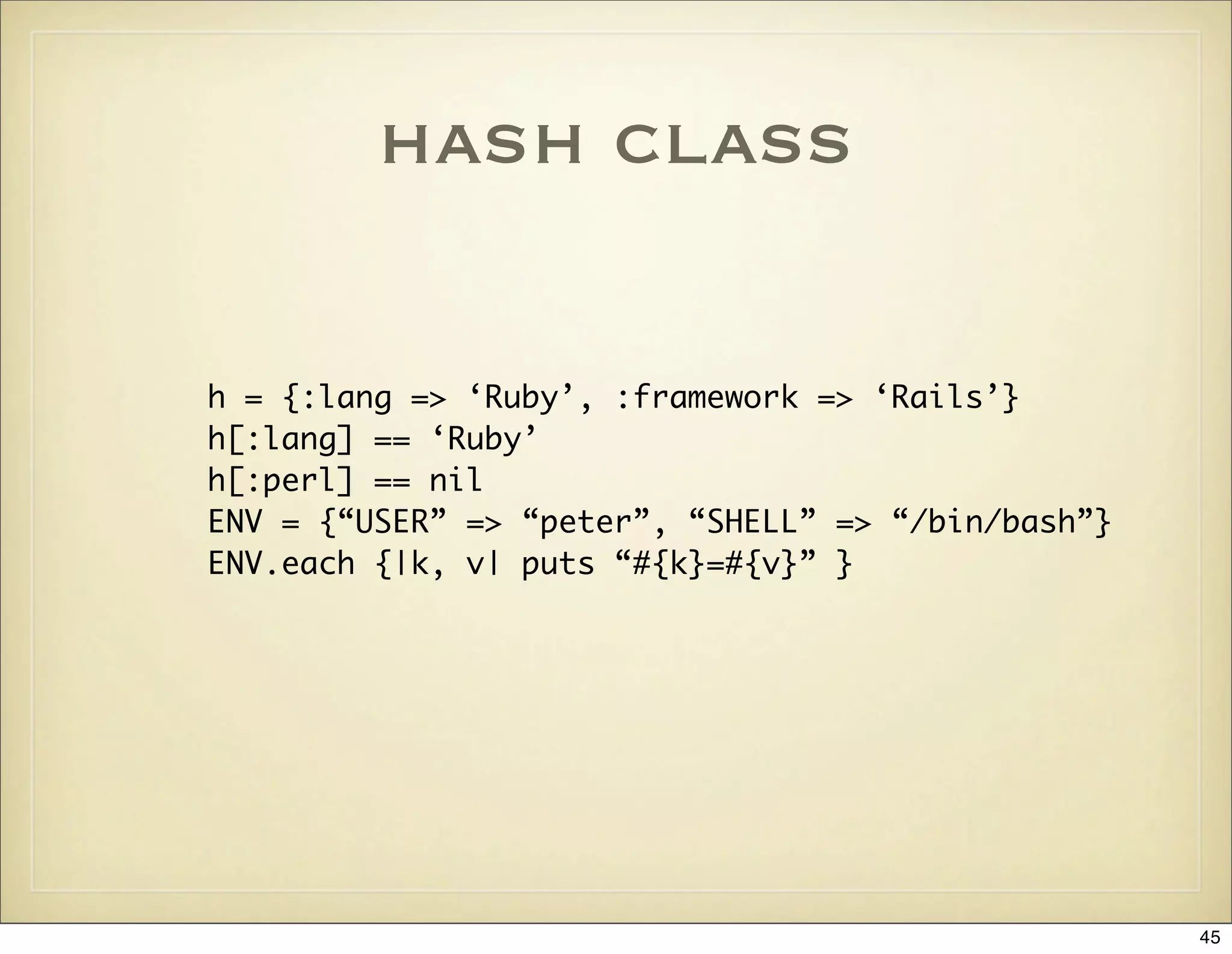 hash class

h = {:lang => ‘Ruby’, :framework => ‘Rails’}
h[:lang] == ‘Ruby’
h[:perl] == nil
ENV = {“USER” => “peter”, “SHELL” => “/bin/bash”}
ENV.each {|k, v| puts “#{k}=#{v}” }




                                                    45
 