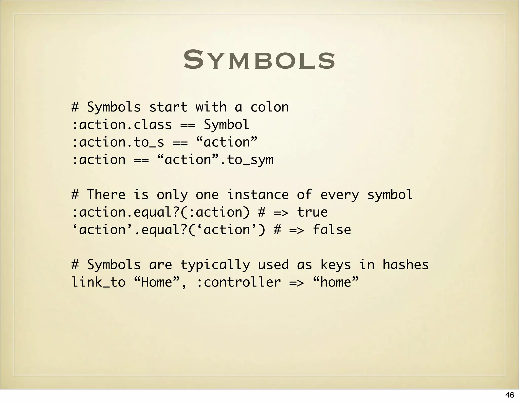 Symbols
# Symbols start with a colon
:action.class == Symbol
:action.to_s == “action”
:action == “action”.to_sym

# There is only one instance of every symbol
:action.equal?(:action) # => true
‘action’.equal?(‘action’) # => false

# Symbols are typically used as keys in hashes
link_to “Home”, :controller => “home”




                                                 46
 