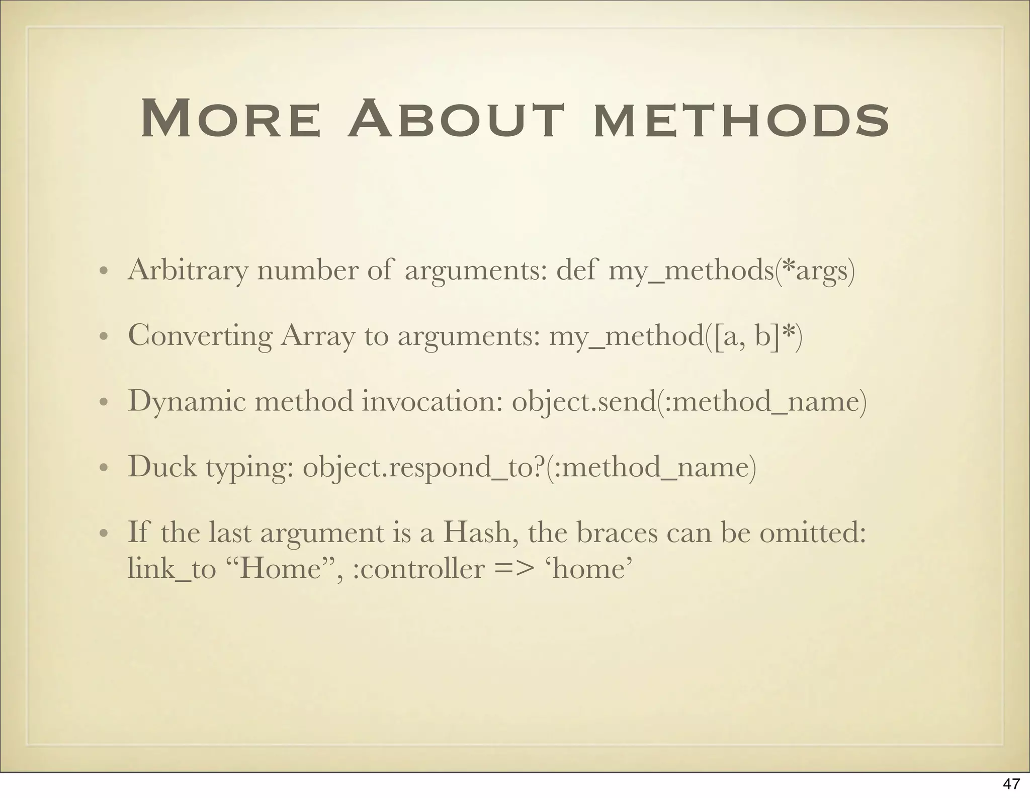 More About methods

• Arbitrary number of arguments: def my_methods(*args)

• Converting Array to arguments: my_method([a, b]*)

• Dynamic method invocation: object.send(:method_name)

• Duck typing: object.respond_to?(:method_name)

• If the last argument is a Hash, the braces can be omitted:
  link_to “Home”, :controller => ‘home’




                                                               47
 
