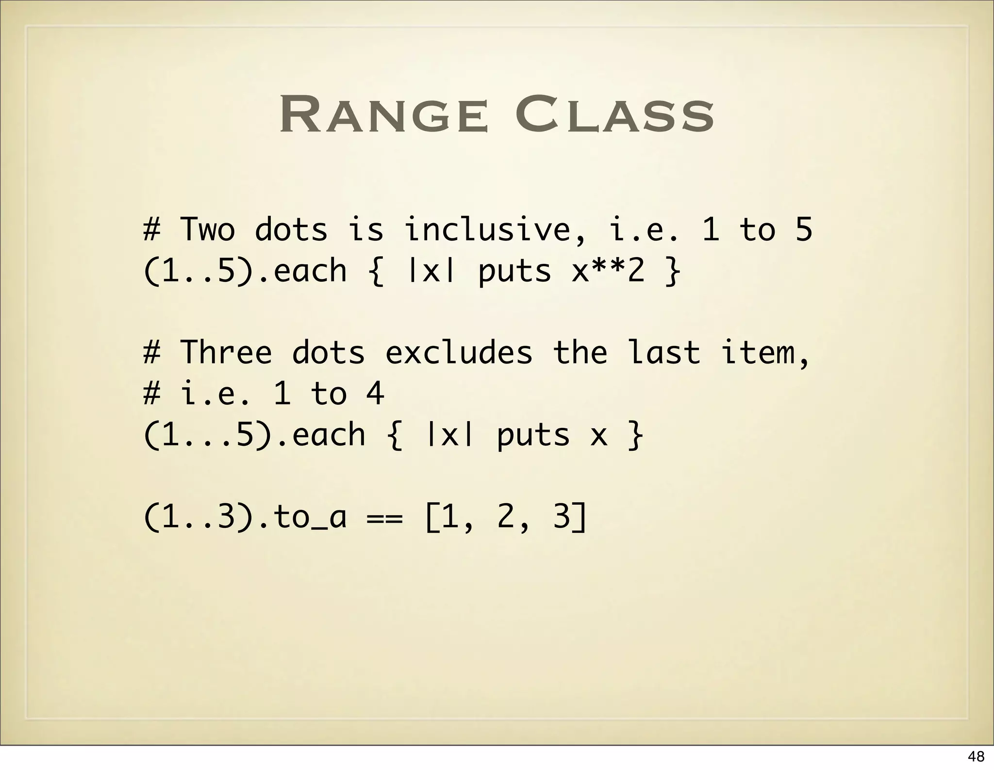 Range Class
# Two dots is inclusive, i.e. 1 to 5
(1..5).each { |x| puts x**2 }

# Three dots excludes the last item,
# i.e. 1 to 4
(1...5).each { |x| puts x }

(1..3).to_a == [1, 2, 3]




                                       48
 