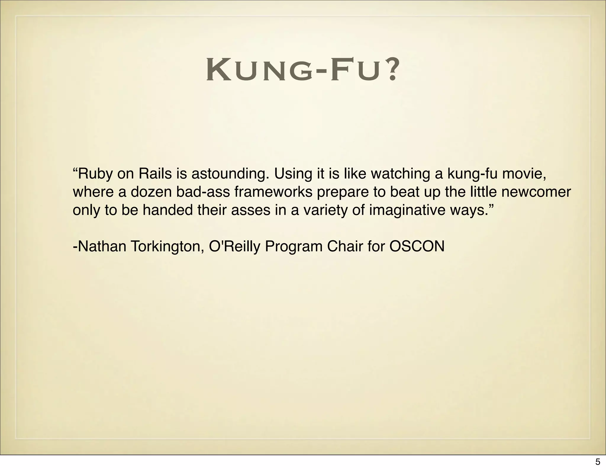 Kung-Fu?

“Ruby on Rails is astounding. Using it is like watching a kung-fu movie,
where a dozen bad-ass frameworks prepare to beat up the little newcomer
only to be handed their asses in a variety of imaginative ways.”

-Nathan Torkington, O'Reilly Program Chair for OSCON




                                                                           5
 