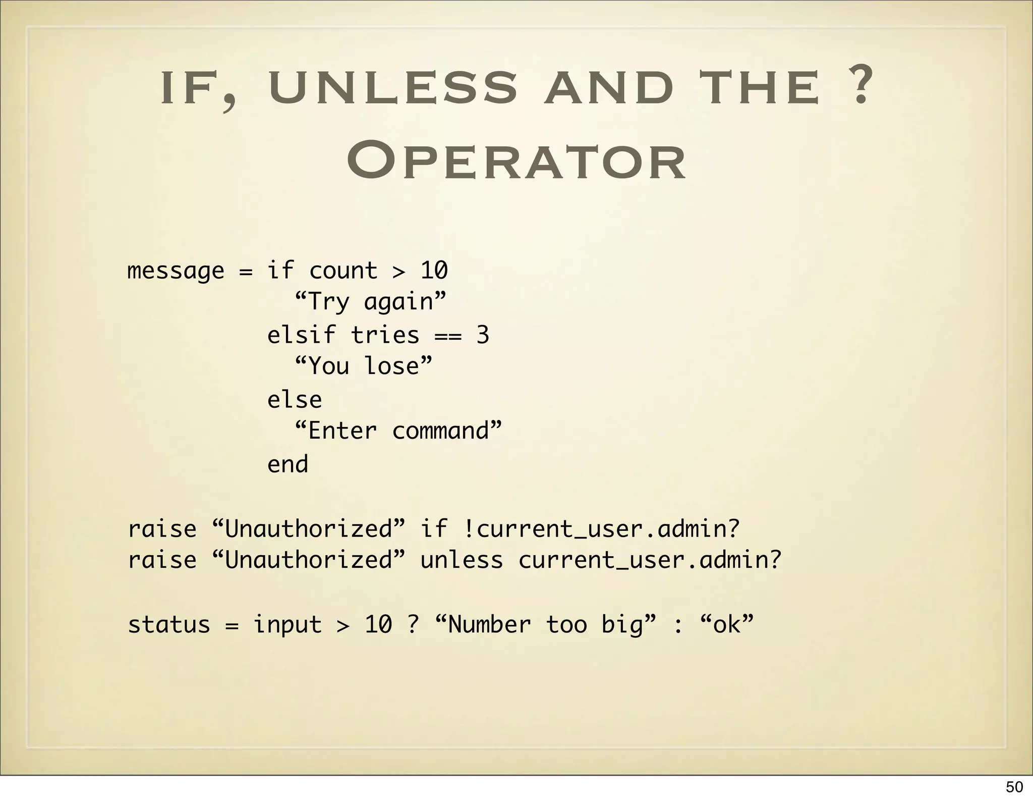if, unless and the ?
        Operator
message = if count > 10
            “Try again”
          elsif tries == 3
            “You lose”
          else
            “Enter command”
          end

raise “Unauthorized” if !current_user.admin?
raise “Unauthorized” unless current_user.admin?

status = input > 10 ? “Number too big” : “ok”




                                                  50
 