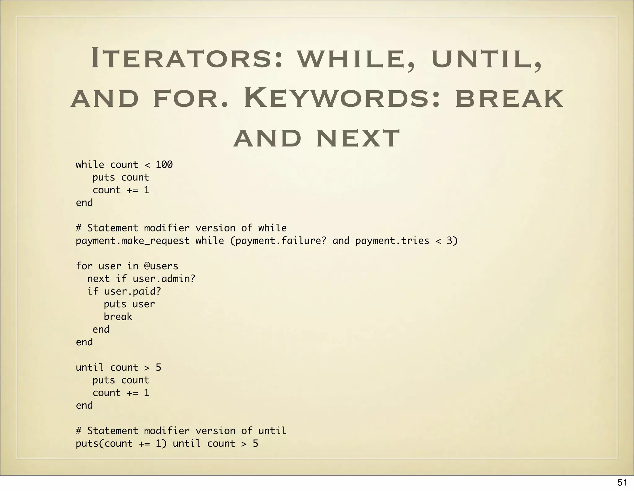 Iterators: while, until,
and for. Keywords: break
        and next
while count < 100
   puts count
   count += 1
end

# Statement modifier version of while
payment.make_request while (payment.failure? and payment.tries < 3)

for user in @users
  next if user.admin?
  if user.paid?
     puts user
     break
   end
end

until count > 5
   puts count
   count += 1
end

# Statement modifier version of until
puts(count += 1) until count > 5



                                                                      51
 