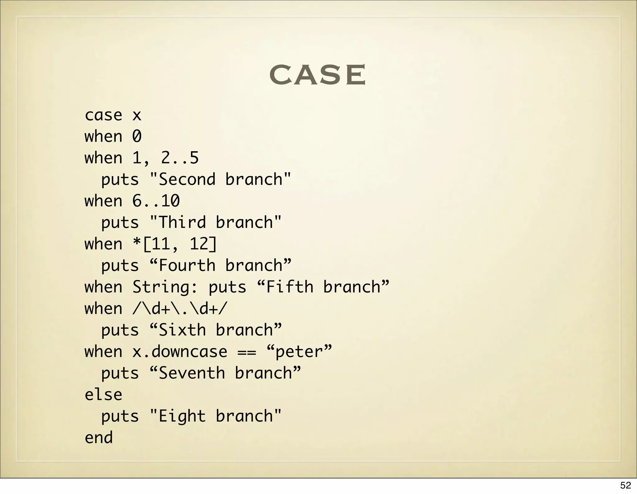 case
case x
when 0
when 1, 2..5
  puts "Second branch"
when 6..10
  puts "Third branch"
when *[11, 12]
  puts “Fourth branch”
when String: puts “Fifth branch”
when /d+.d+/
  puts “Sixth branch”
when x.downcase == “peter”
  puts “Seventh branch”
else
  puts "Eight branch"
end

                                   52
 