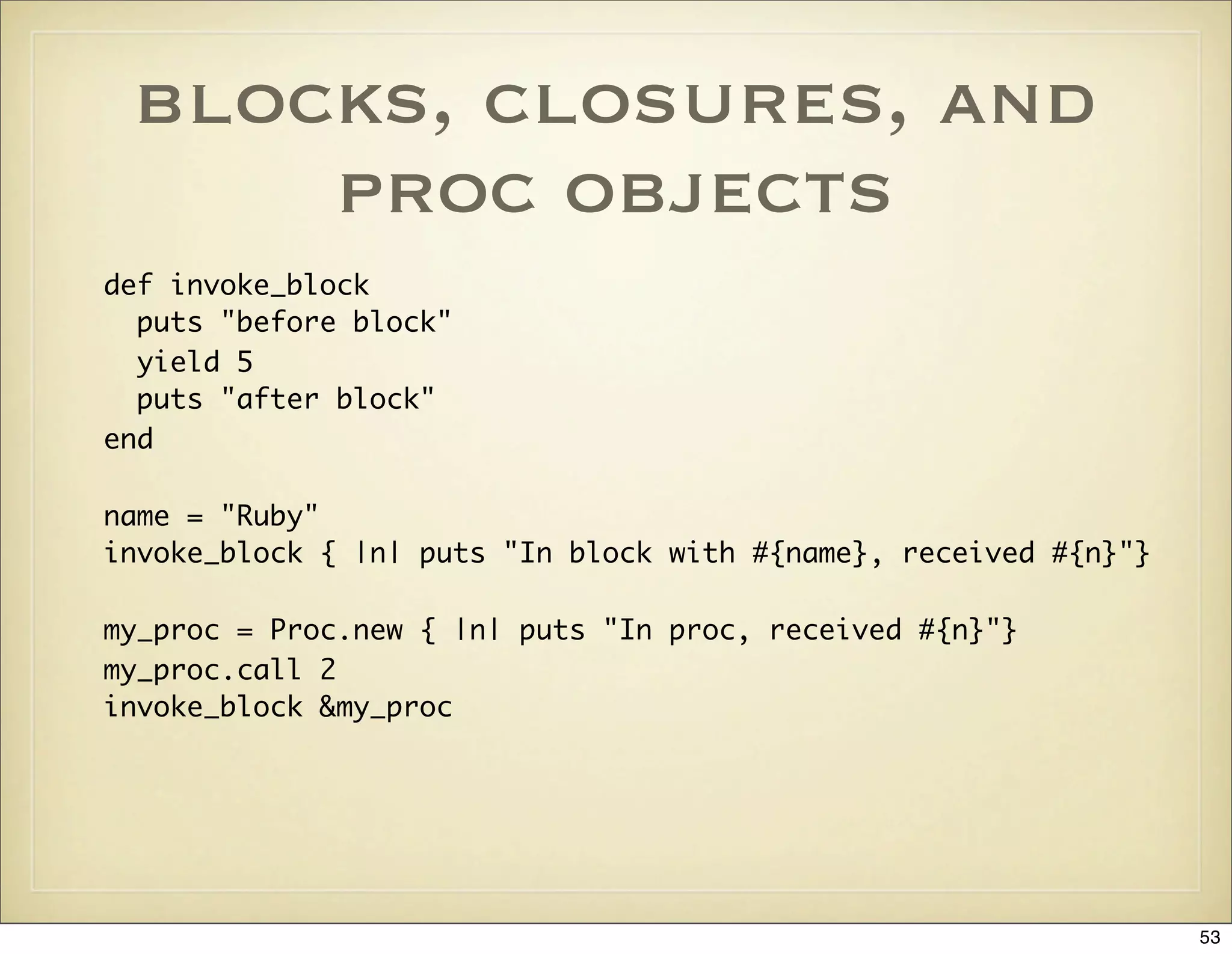 blocks, closures, and
     proc objects
def invoke_block
  puts "before block"
  yield 5
  puts "after block"
end

name = "Ruby"
invoke_block { |n| puts "In block with #{name}, received #{n}"}

my_proc = Proc.new { |n| puts "In proc, received #{n}"}
my_proc.call 2
invoke_block &my_proc




                                                                  53
 