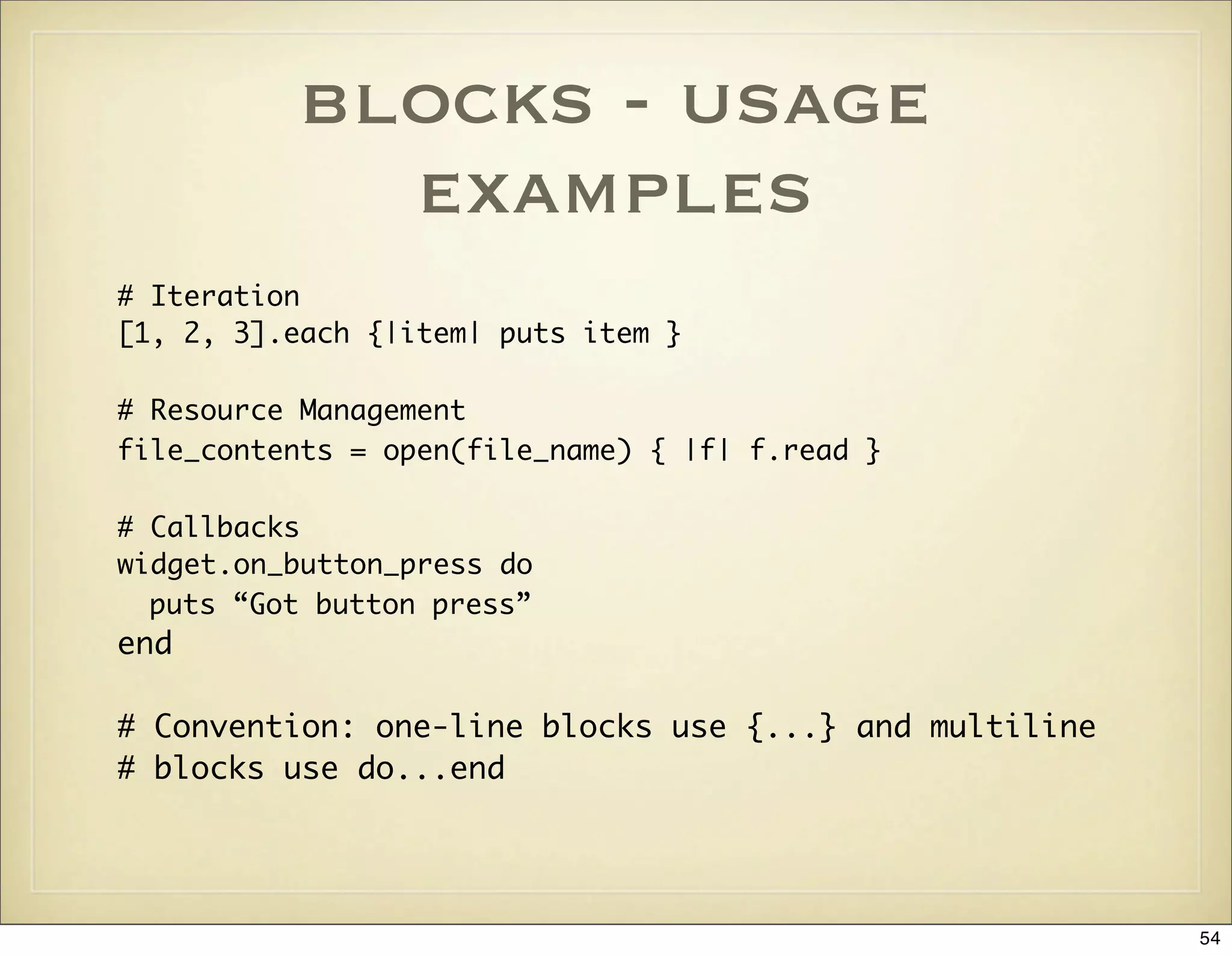blocks - usage
            examples
# Iteration
[1, 2, 3].each {|item| puts item }

# Resource Management
file_contents = open(file_name) { |f| f.read }

# Callbacks
widget.on_button_press do
  puts “Got button press”
end

# Convention: one-line blocks use {...} and multiline
# blocks use do...end




                                                        54
 