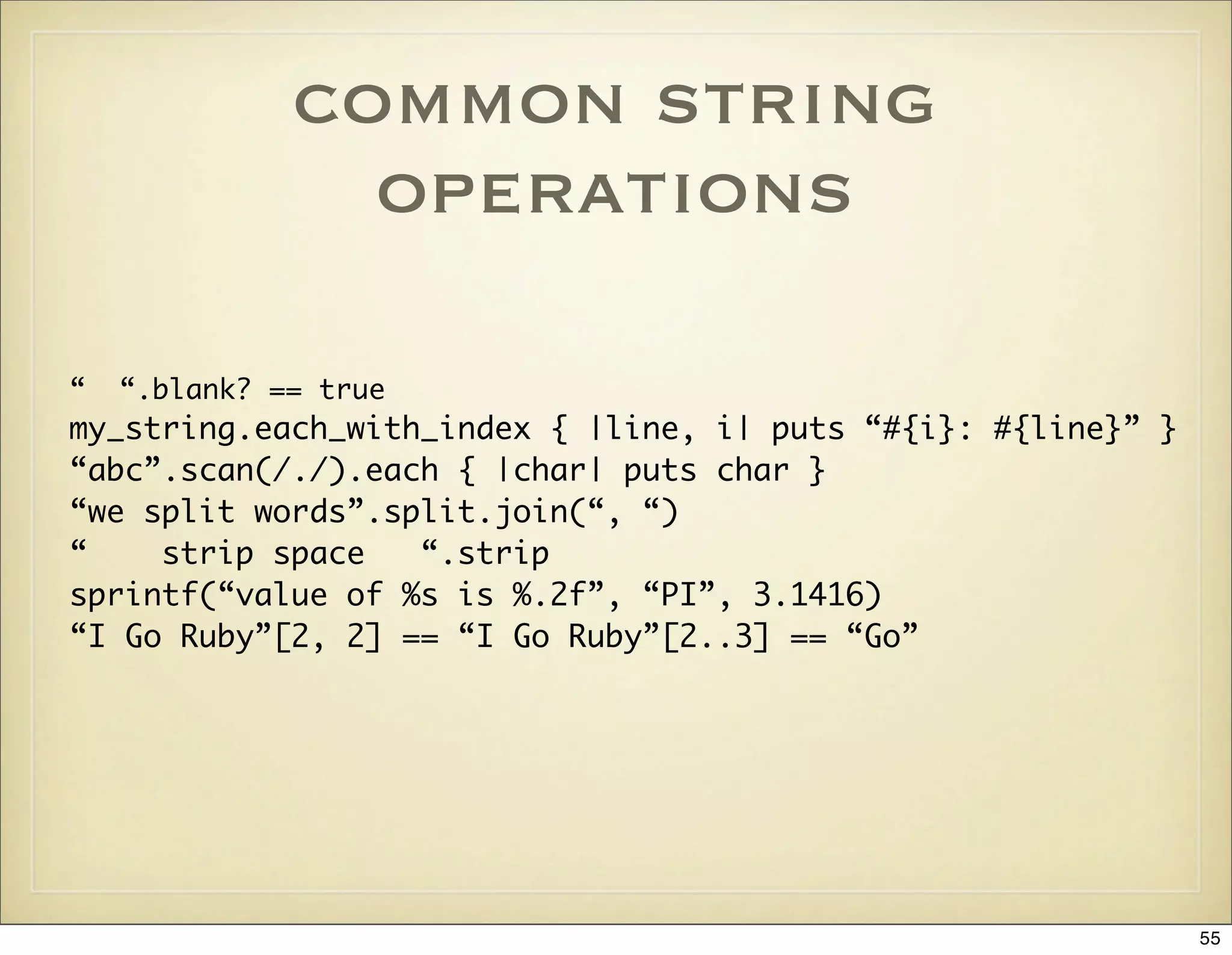 common string
                operations

“   “.blank? == true
my_string.each_with_index { |line, i| puts “#{i}: #{line}” }
“abc”.scan(/./).each { |char| puts char }
“we split words”.split.join(“, “)
“    strip space   “.strip
sprintf(“value of %s is %.2f”, “PI”, 3.1416)
“I Go Ruby”[2, 2] == “I Go Ruby”[2..3] == “Go”




                                                               55
 