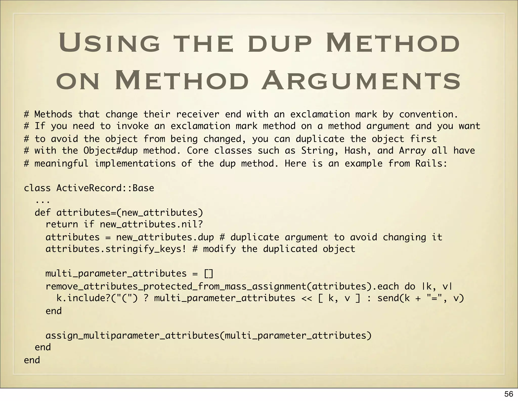 Using the dup Method
       on Method Arguments
#   Methods that change their receiver end with an exclamation mark by convention.
#   If you need to invoke an exclamation mark method on a method argument and you want
#   to avoid the object from being changed, you can duplicate the object first
#   with the Object#dup method. Core classes such as String, Hash, and Array all have
#   meaningful implementations of the dup method. Here is an example from Rails:

class ActiveRecord::Base
  ...
  def attributes=(new_attributes)
    return if new_attributes.nil?
    attributes = new_attributes.dup # duplicate argument to avoid changing it
    attributes.stringify_keys! # modify the duplicated object

      multi_parameter_attributes = []
      remove_attributes_protected_from_mass_assignment(attributes).each do |k, v|
        k.include?("(") ? multi_parameter_attributes << [ k, v ] : send(k + "=", v)
      end

    assign_multiparameter_attributes(multi_parameter_attributes)
  end
end


                                                                                         56
 