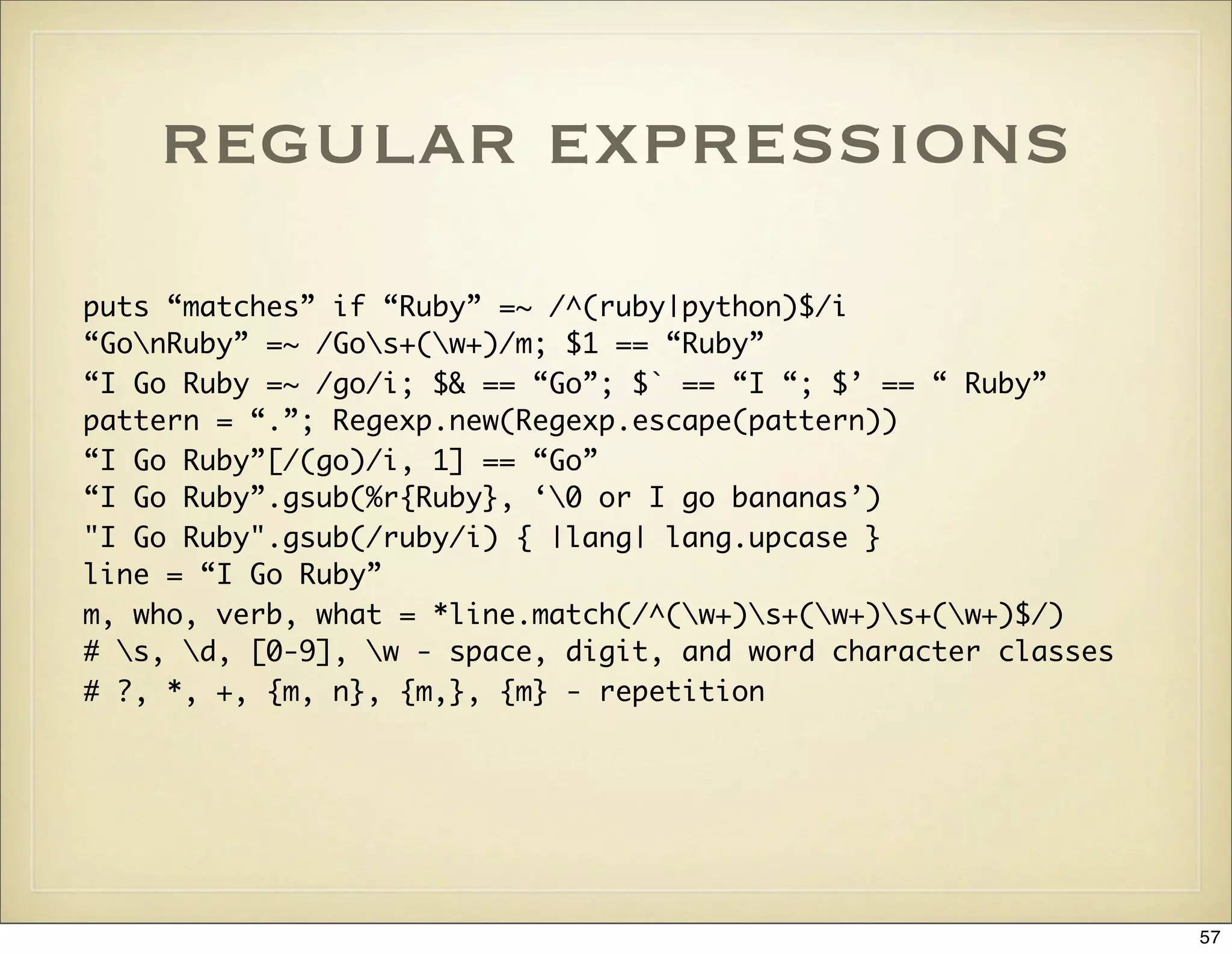 regular expressions
puts “matches” if “Ruby” =~ /^(ruby|python)$/i
“GonRuby” =~ /Gos+(w+)/m; $1 == “Ruby”
“I Go Ruby =~ /go/i; $& == “Go”; $` == “I “; $’ == “ Ruby”
pattern = “.”; Regexp.new(Regexp.escape(pattern))
“I Go Ruby”[/(go)/i, 1] == “Go”
“I Go Ruby”.gsub(%r{Ruby}, ‘0 or I go bananas’)
"I Go Ruby".gsub(/ruby/i) { |lang| lang.upcase }
line = “I Go Ruby”
m, who, verb, what = *line.match(/^(w+)s+(w+)s+(w+)$/)
# s, d, [0-9], w - space, digit, and word character classes
# ?, *, +, {m, n}, {m,}, {m} - repetition




                                                                 57
 