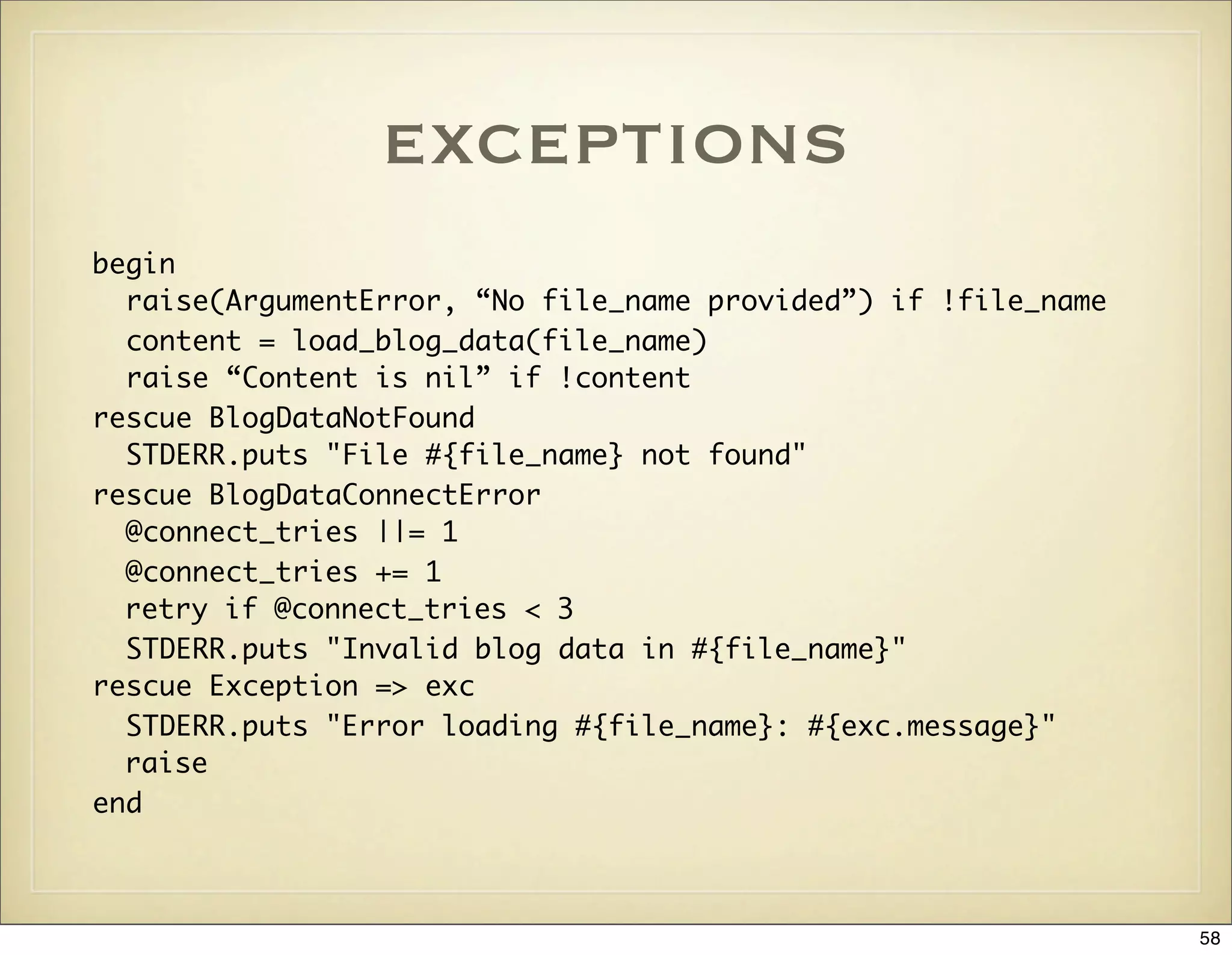 exceptions
begin
  raise(ArgumentError, “No file_name provided”) if !file_name
  content = load_blog_data(file_name)
  raise “Content is nil” if !content
rescue BlogDataNotFound
  STDERR.puts "File #{file_name} not found"
rescue BlogDataConnectError
  @connect_tries ||= 1
  @connect_tries += 1
  retry if @connect_tries < 3
  STDERR.puts "Invalid blog data in #{file_name}"
rescue Exception => exc
  STDERR.puts "Error loading #{file_name}: #{exc.message}"
  raise
end



                                                                58
 