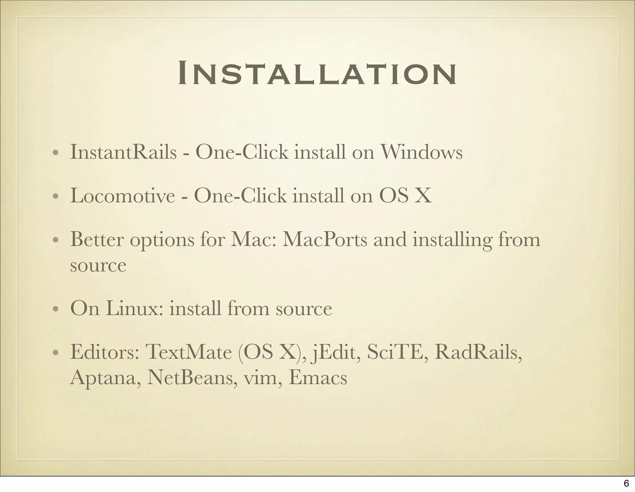 Installation
• InstantRails - One-Click install on Windows
• Locomotive - One-Click install on OS X
• Better options for Mac: MacPorts and installing from
  source

• On Linux: install from source
• Editors: TextMate (OS X), jEdit, SciTE, RadRails,
  Aptana, NetBeans, vim, Emacs



                                                         6
 
