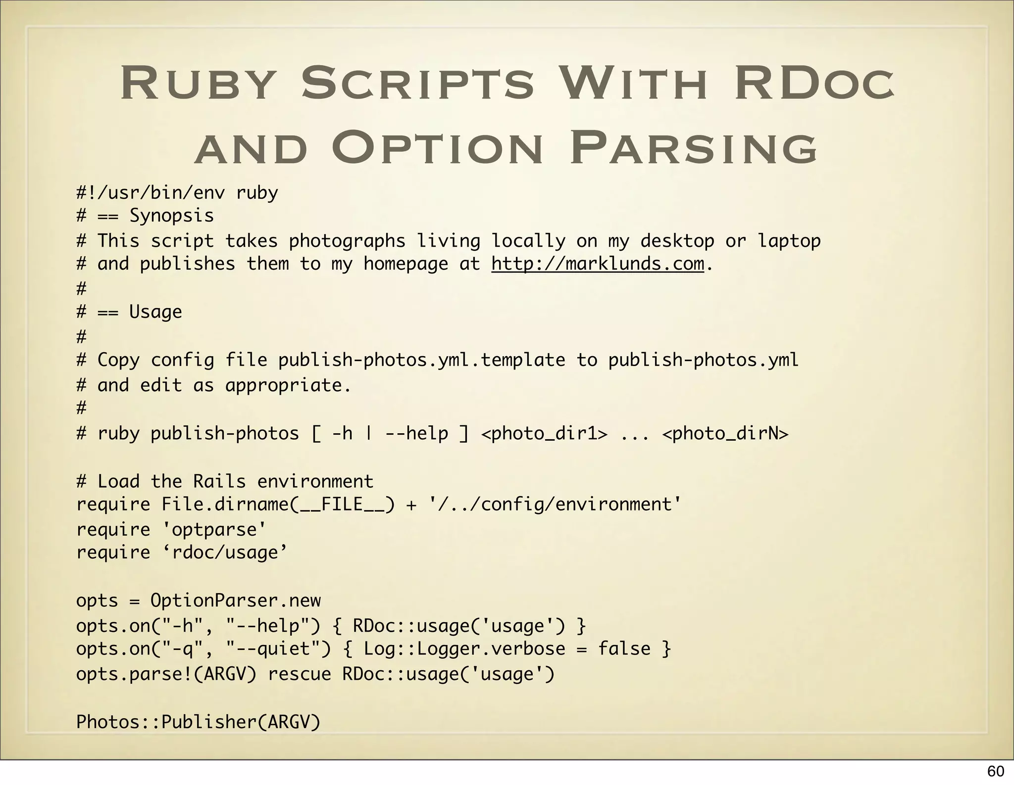 Ruby Scripts With RDoc
     and Option Parsing
#!/usr/bin/env ruby
# == Synopsis
# This script takes photographs living locally on my desktop or laptop
# and publishes them to my homepage at http://marklunds.com.
#
# == Usage
#
# Copy config file publish-photos.yml.template to publish-photos.yml
# and edit as appropriate.
#
# ruby publish-photos [ -h | --help ] <photo_dir1> ... <photo_dirN>

# Load the Rails environment
require File.dirname(__FILE__) + '/../config/environment'
require 'optparse'
require ‘rdoc/usage’

opts = OptionParser.new
opts.on("-h", "--help") { RDoc::usage('usage') }
opts.on("-q", "--quiet") { Log::Logger.verbose = false }
opts.parse!(ARGV) rescue RDoc::usage('usage')

Photos::Publisher(ARGV)

                                                                         60
 