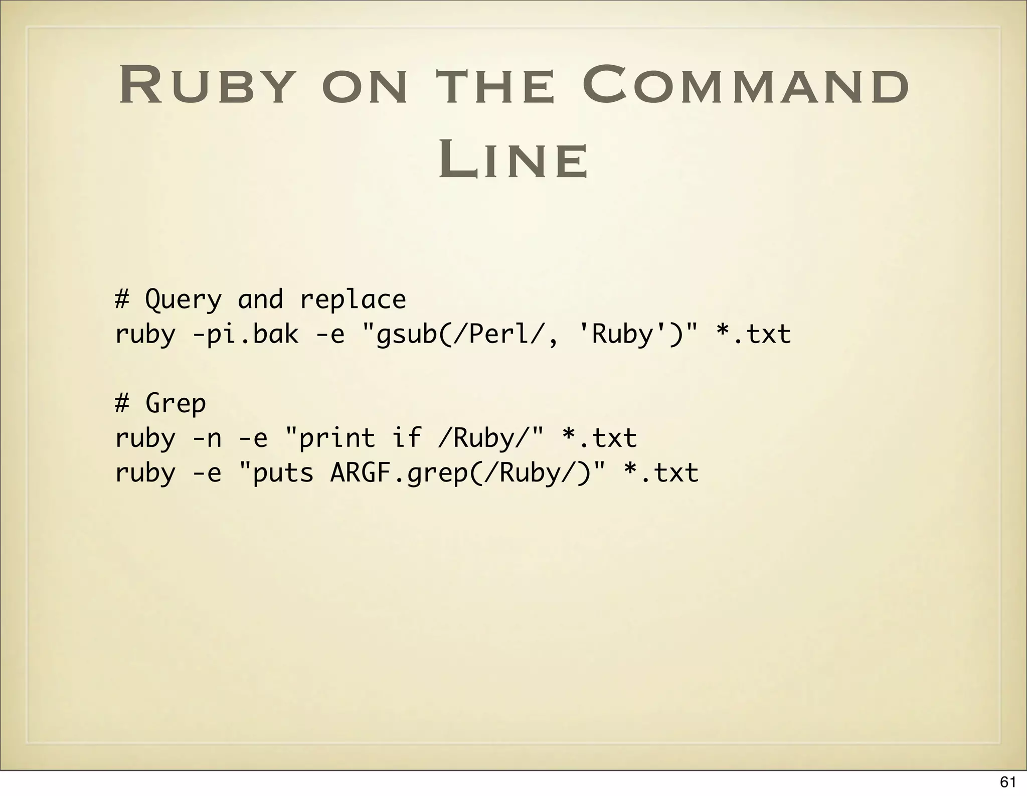 Ruby on the Command
        Line
# Query and replace
ruby -pi.bak -e "gsub(/Perl/, 'Ruby')" *.txt

# Grep
ruby -n -e "print if /Ruby/" *.txt
ruby -e "puts ARGF.grep(/Ruby/)" *.txt




                                               61
 