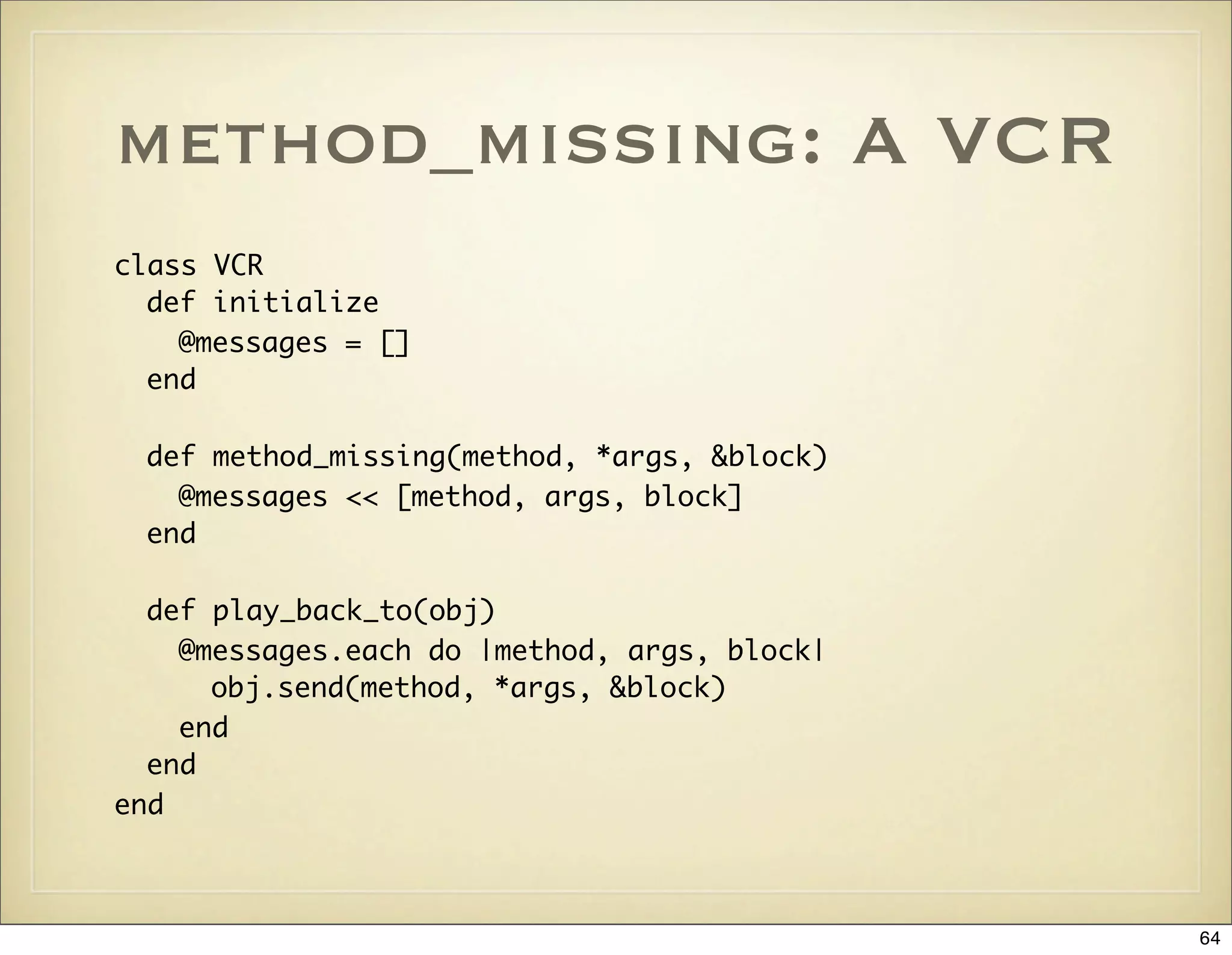 method_missing: A VCR
class VCR
  def initialize
    @messages = []
  end

 def method_missing(method, *args, &block)
   @messages << [method, args, block]
 end

  def play_back_to(obj)
    @messages.each do |method, args, block|
      obj.send(method, *args, &block)
    end
  end
end



                                              64
 