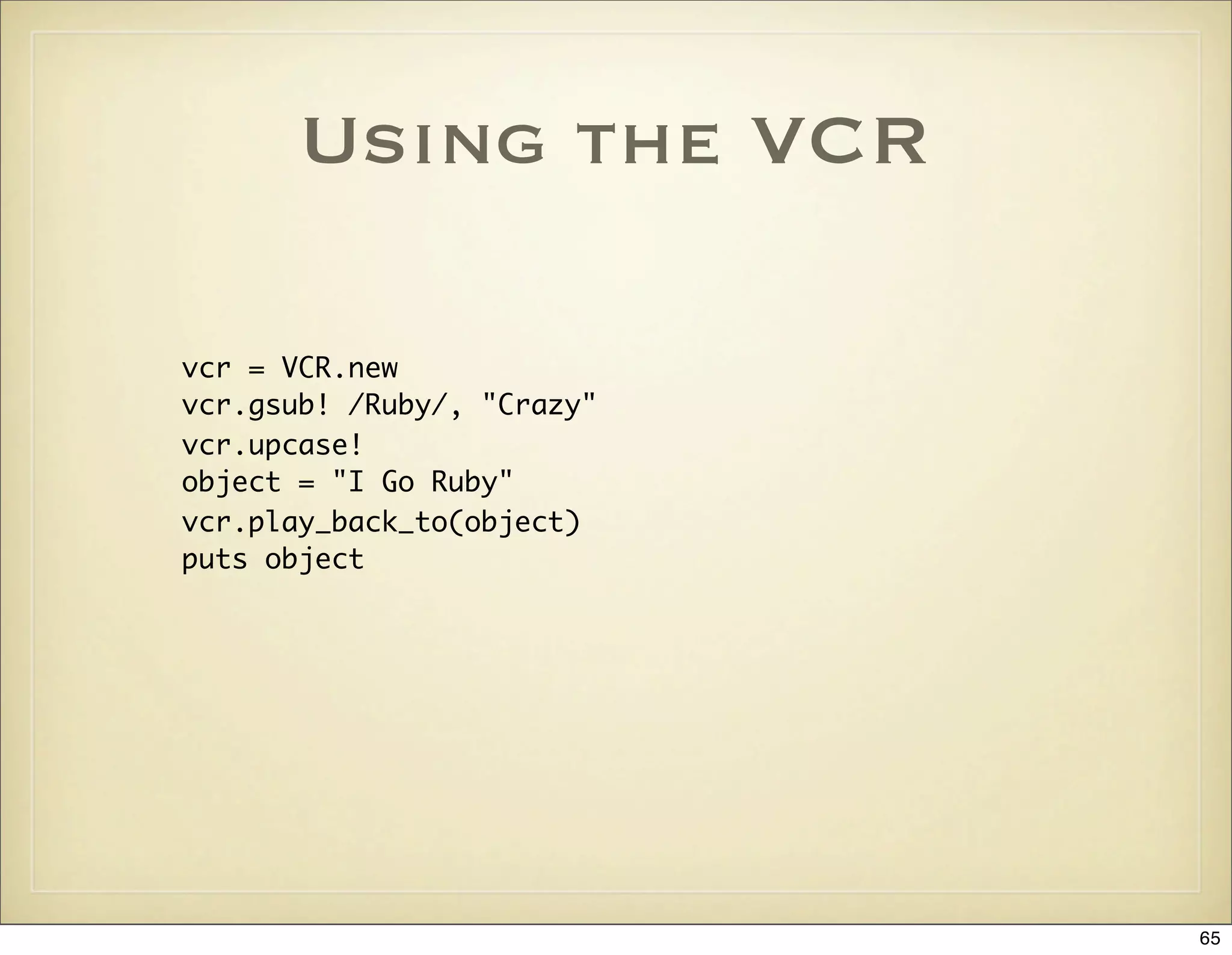 Using the VCR

vcr = VCR.new
vcr.gsub! /Ruby/, "Crazy"
vcr.upcase!
object = "I Go Ruby"
vcr.play_back_to(object)
puts object




                            65
 