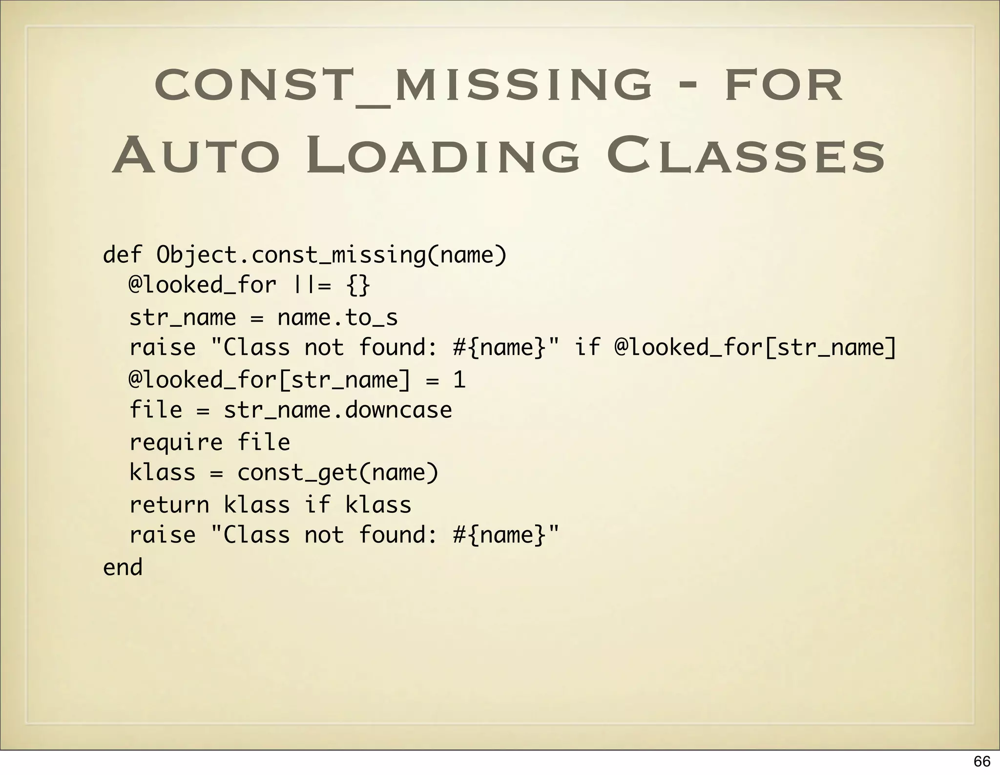 const_missing - for
Auto Loading Classes
def Object.const_missing(name)
  @looked_for ||= {}
  str_name = name.to_s
  raise "Class not found: #{name}" if @looked_for[str_name]
  @looked_for[str_name] = 1
  file = str_name.downcase
  require file
  klass = const_get(name)
  return klass if klass
  raise "Class not found: #{name}"
end




                                                              66
 