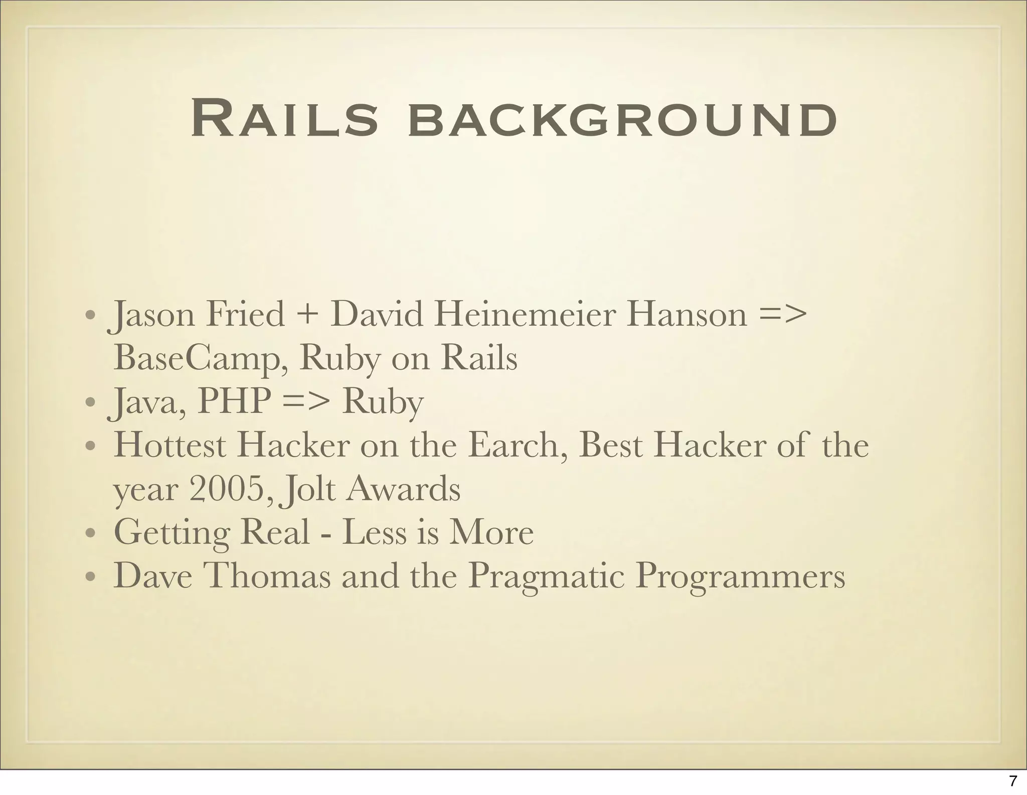 Rails background

• Jason Fried + David Heinemeier Hanson =>
  BaseCamp, Ruby on Rails
• Java, PHP => Ruby
• Hottest Hacker on the Earch, Best Hacker of the
  year 2005, Jolt Awards
• Getting Real - Less is More
• Dave Thomas and the Pragmatic Programmers




                                                    7
 