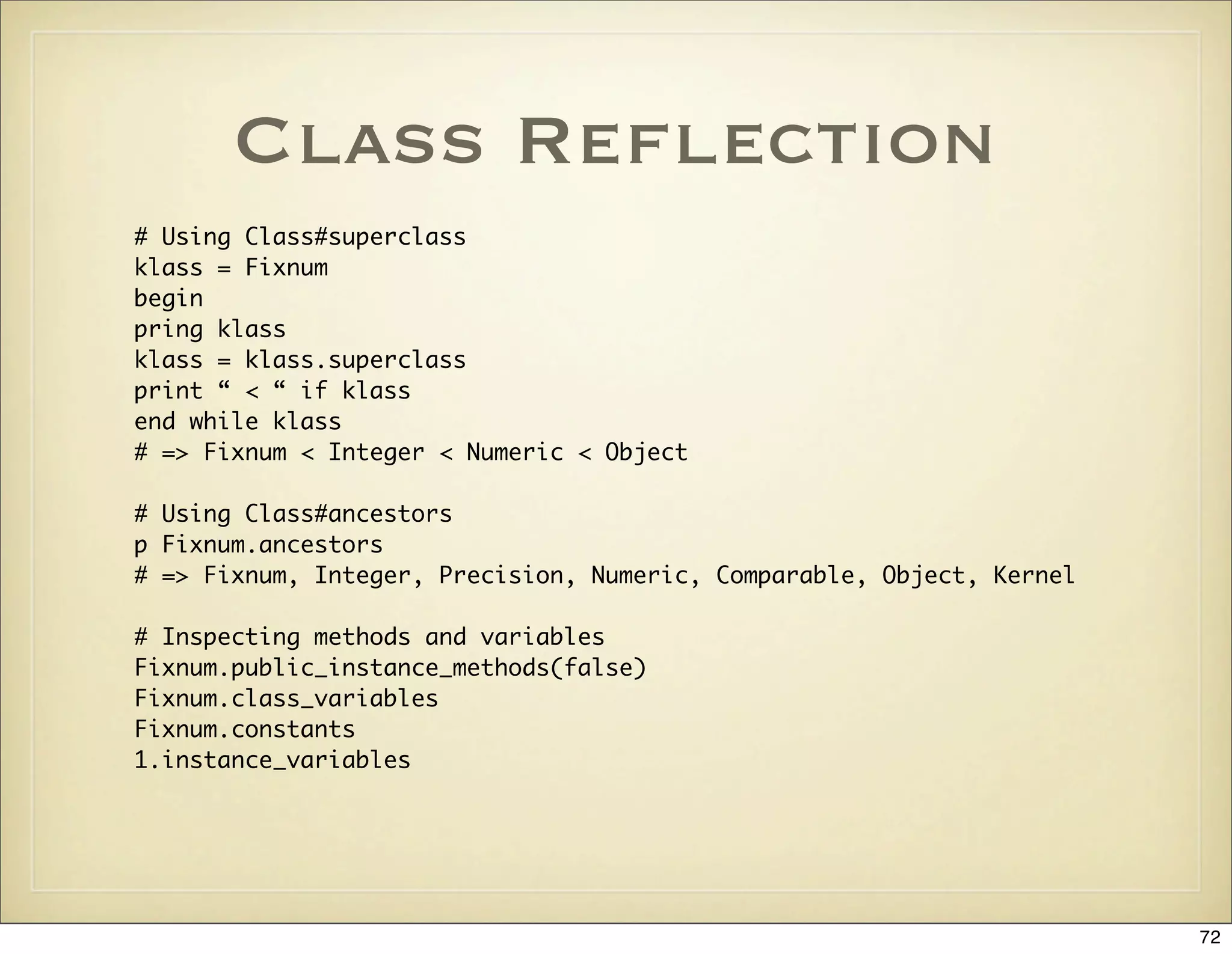 Class Reﬂection
# Using Class#superclass
klass = Fixnum
begin
pring klass
klass = klass.superclass
print “ < “ if klass
end while klass
# => Fixnum < Integer < Numeric < Object

# Using Class#ancestors
p Fixnum.ancestors
# => Fixnum, Integer, Precision, Numeric, Comparable, Object, Kernel

# Inspecting methods and variables
Fixnum.public_instance_methods(false)
Fixnum.class_variables
Fixnum.constants
1.instance_variables




                                                                       72
 