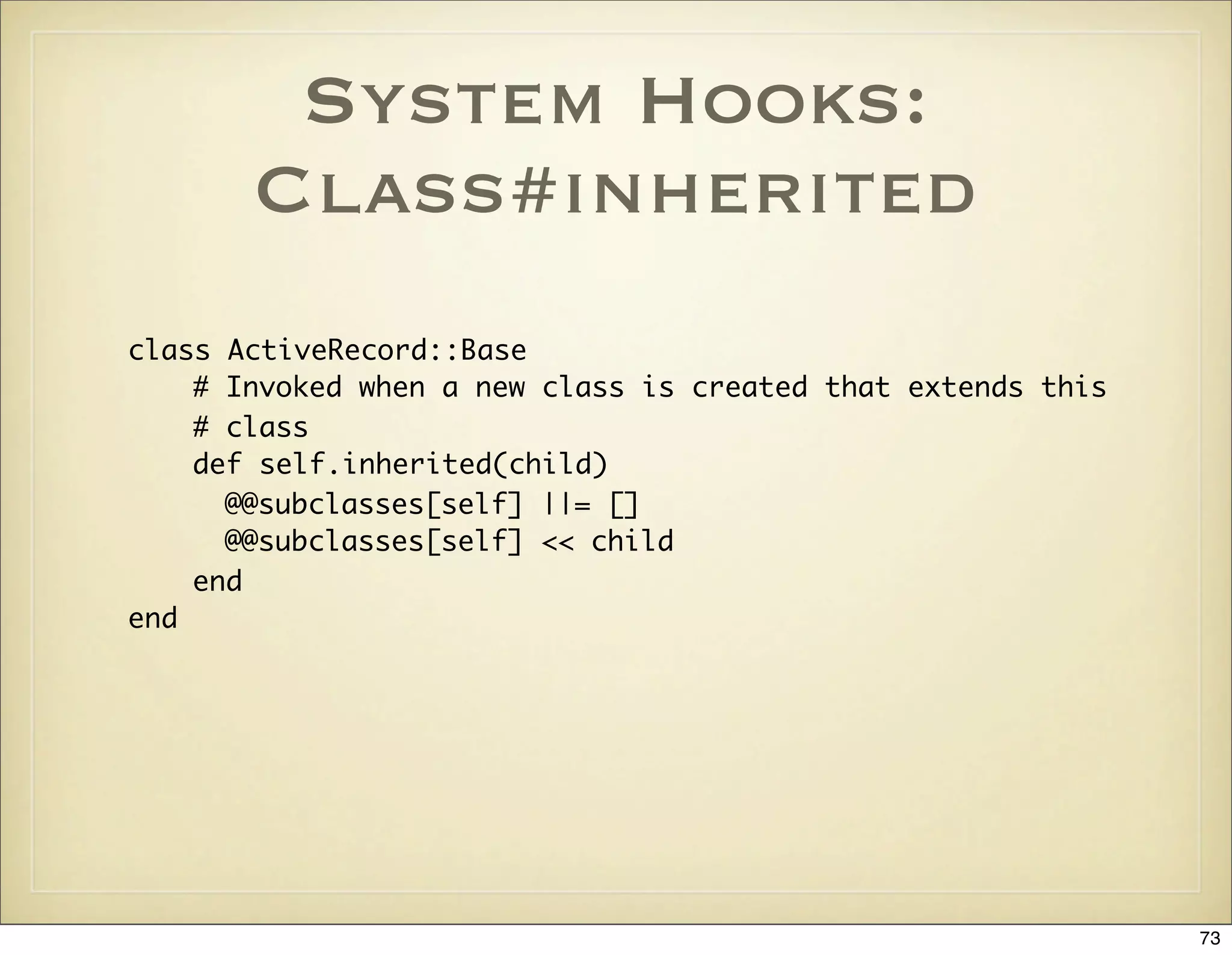 System Hooks:
       Class#inherited
class ActiveRecord::Base
    # Invoked when a new class is created that extends this
    # class
    def self.inherited(child)
      @@subclasses[self] ||= []
      @@subclasses[self] << child
    end
end




                                                              73
 