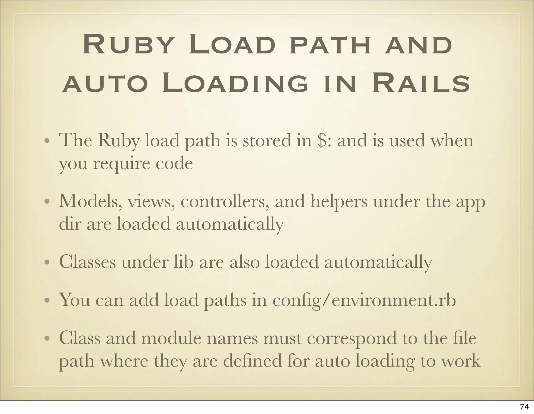 Ruby Load path and
  auto Loading in Rails
• The Ruby load path is stored in $: and is used when
  you require code
• Models, views, controllers, and helpers under the app
  dir are loaded automatically
• Classes under lib are also loaded automatically
• You can add load paths in conﬁg/environment.rb
• Class and module names must correspond to the ﬁle
  path where they are deﬁned for auto loading to work

                                                          74
 