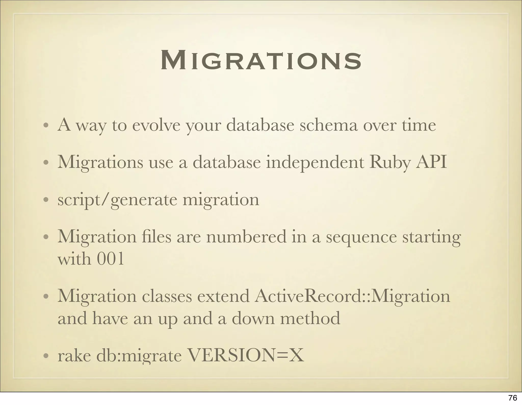 Migrations
• A way to evolve your database schema over time
• Migrations use a database independent Ruby API
• script/generate migration
• Migration ﬁles are numbered in a sequence starting
  with 001
• Migration classes extend ActiveRecord::Migration
  and have an up and a down method
• rake db:migrate VERSION=X
                                                       76
 
