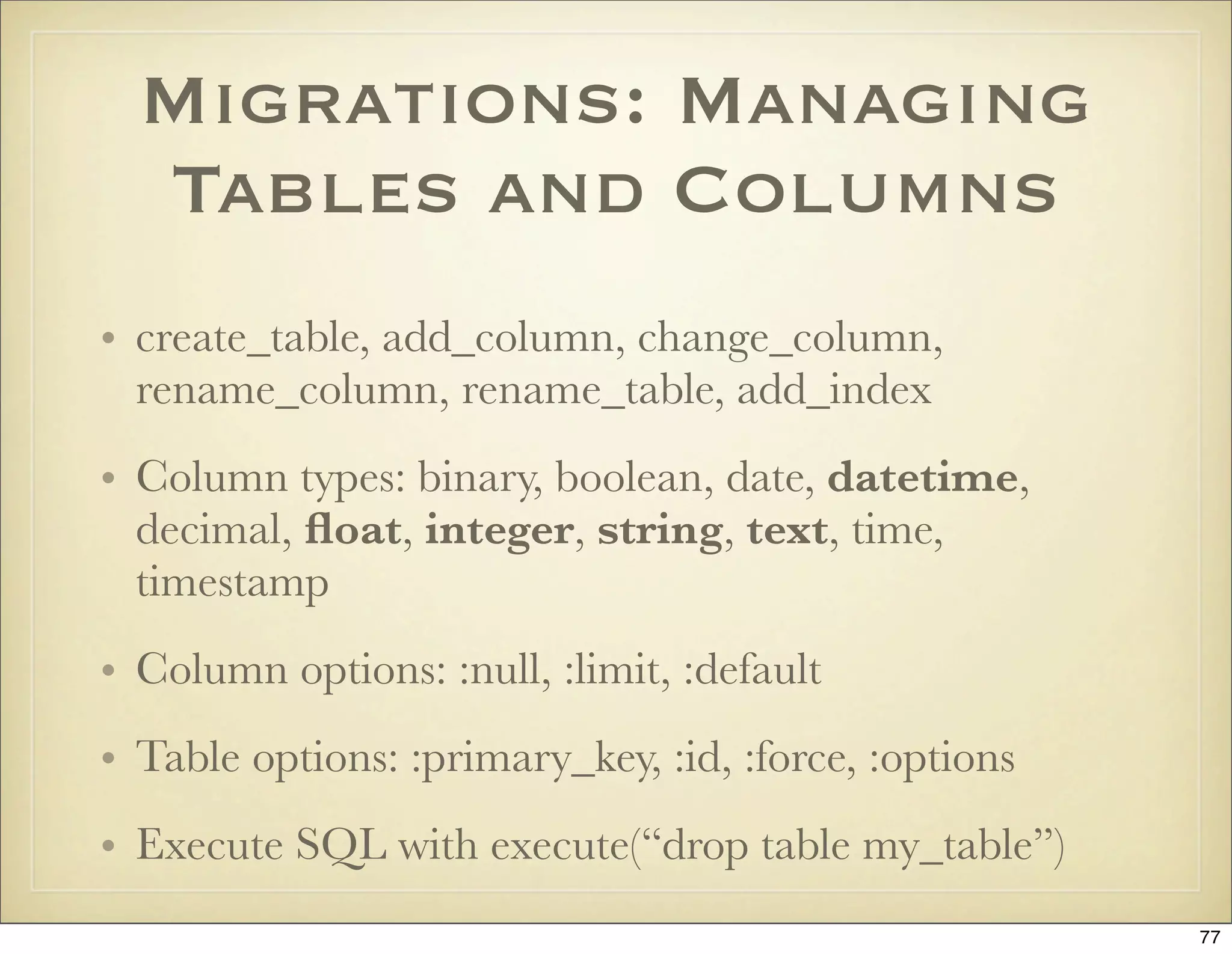 Migrations: Managing
  Tables and Columns
• create_table, add_column, change_column,
  rename_column, rename_table, add_index
• Column types: binary, boolean, date, datetime,
  decimal, ﬂoat, integer, string, text, time,
  timestamp
• Column options: :null, :limit, :default
• Table options: :primary_key, :id, :force, :options
• Execute SQL with execute(“drop table my_table”)
                                                       77
 