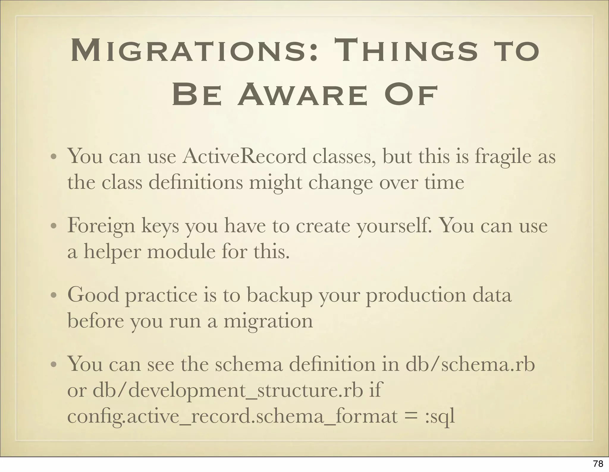 Migrations: Things to
      Be Aware Of
• You can use ActiveRecord classes, but this is fragile as
  the class deﬁnitions might change over time
• Foreign keys you have to create yourself. You can use
  a helper module for this.
• Good practice is to backup your production data
  before you run a migration
• You can see the schema deﬁnition in db/schema.rb
  or db/development_structure.rb if
  conﬁg.active_record.schema_format = :sql
                                                             78
 