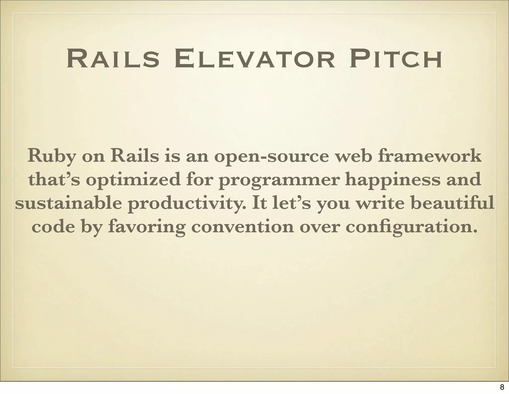 Rails Elevator Pitch

 Ruby on Rails is an open-source web framework
 that’s optimized for programmer happiness and
sustainable productivity. It let’s you write beautiful
  code by favoring convention over conﬁguration.




                                                         8
 