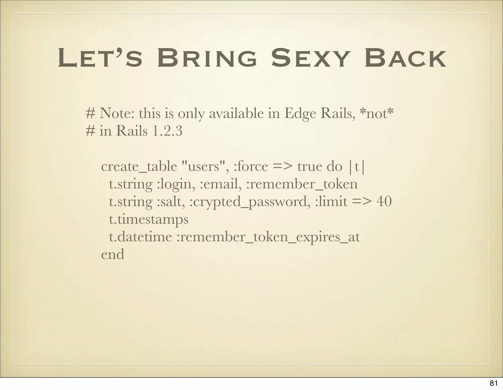 Let’s Bring Sexy Back
 # Note: this is only available in Edge Rails, *not*
 # in Rails 1.2.3

   create_table "users", :force => true do |t|
    t.string :login, :email, :remember_token
    t.string :salt, :crypted_password, :limit => 40
    t.timestamps
    t.datetime :remember_token_expires_at
   end




                                                       81
 