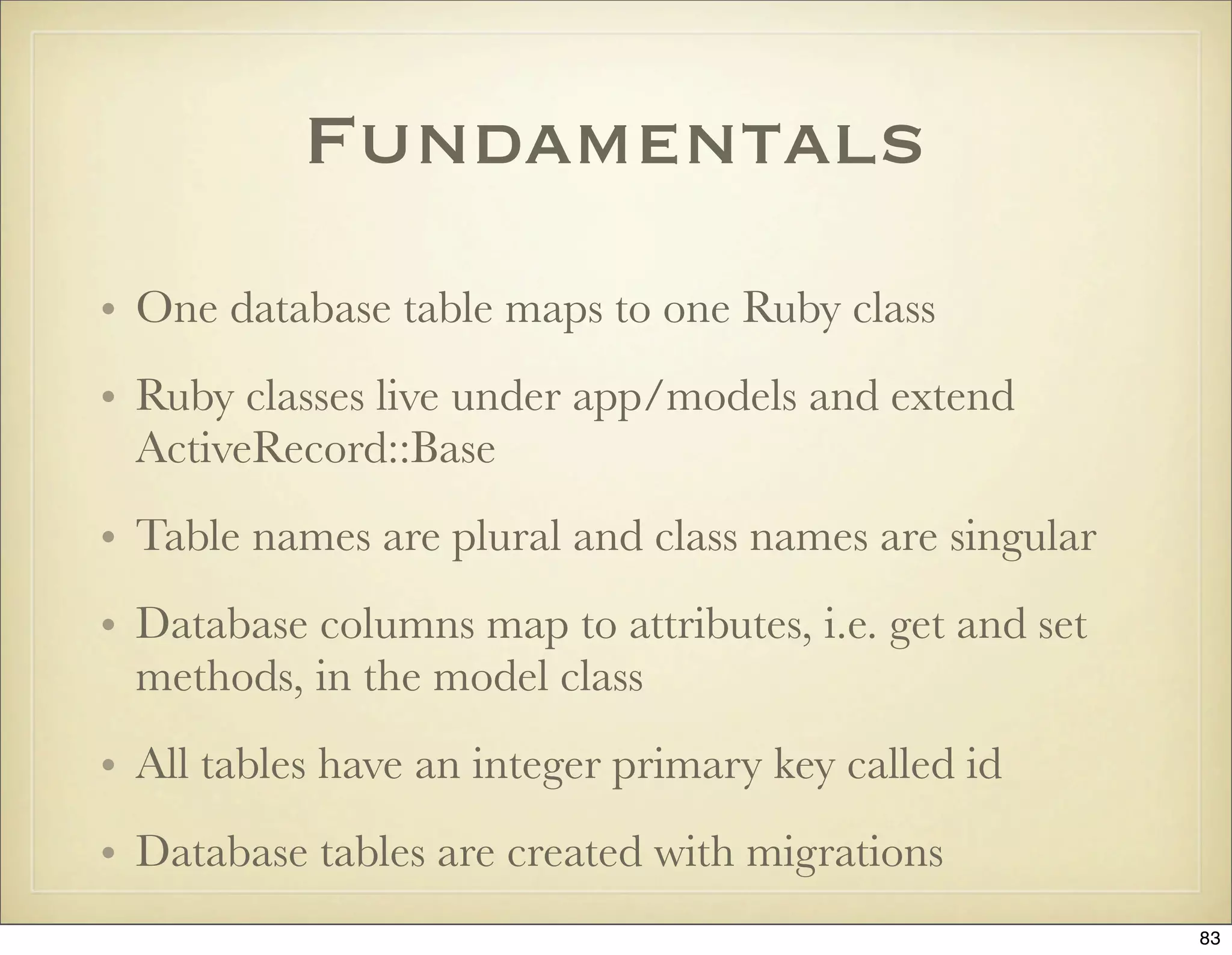 Fundamentals
• One database table maps to one Ruby class
• Ruby classes live under app/models and extend
  ActiveRecord::Base
• Table names are plural and class names are singular
• Database columns map to attributes, i.e. get and set
  methods, in the model class
• All tables have an integer primary key called id
• Database tables are created with migrations
                                                         83
 