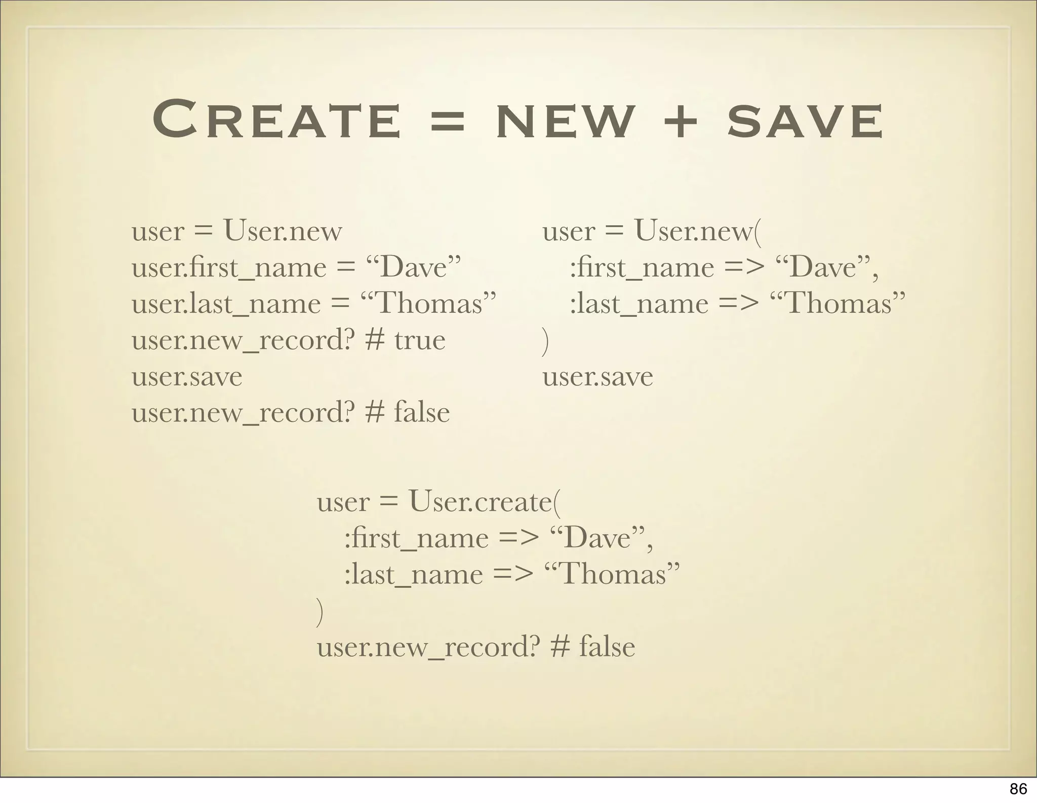 Create = new + save
user = User.new             user = User.new(
user.ﬁrst_name = “Dave”       :ﬁrst_name => “Dave”,
user.last_name = “Thomas”     :last_name => “Thomas”
user.new_record? # true     )
user.save                   user.save
user.new_record? # false

            user = User.create(
              :ﬁrst_name => “Dave”,
              :last_name => “Thomas”
            )
            user.new_record? # false



                                                       86
 