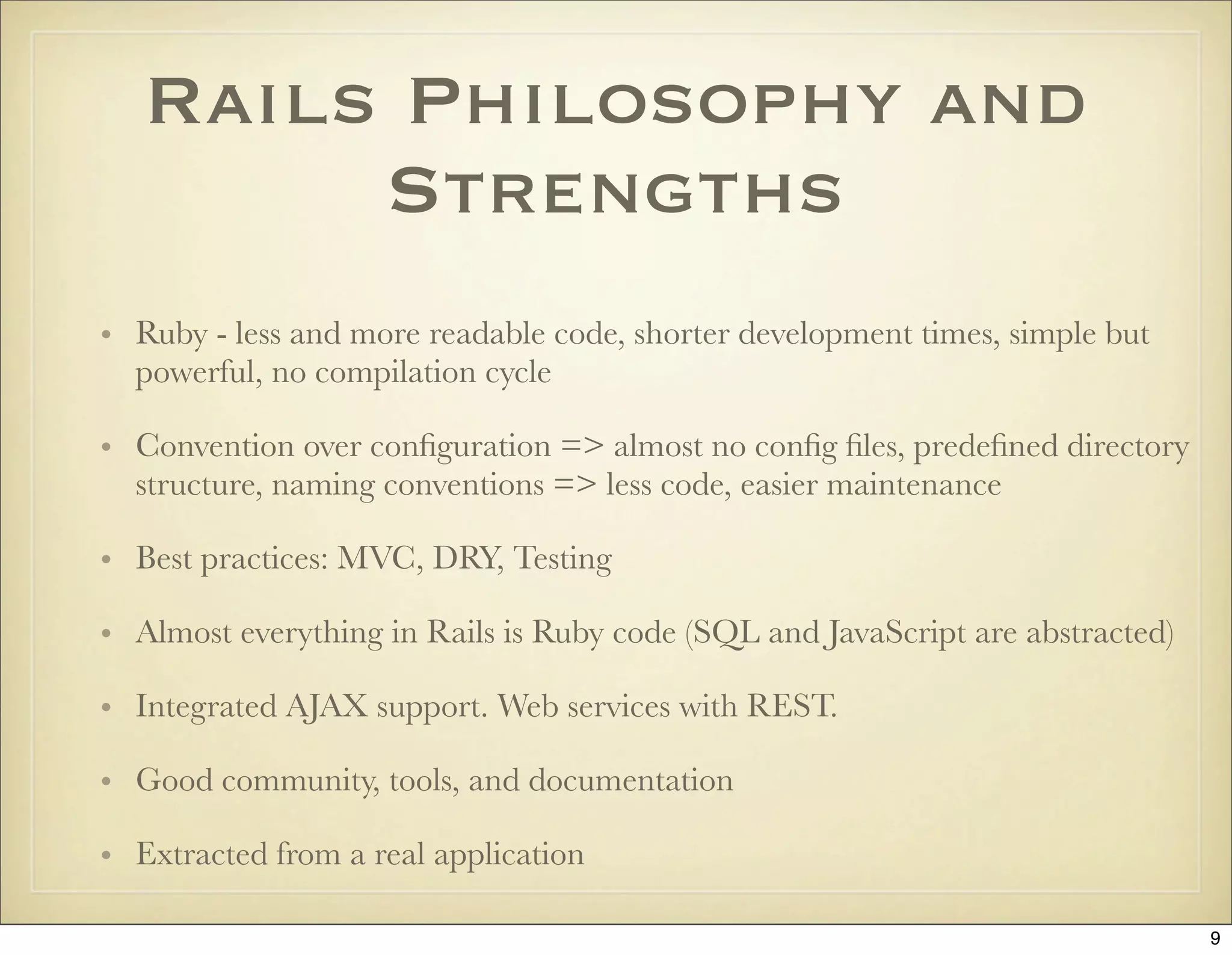 Rails Philosophy and
        Strengths
• Ruby - less and more readable code, shorter development times, simple but
  powerful, no compilation cycle

• Convention over conﬁguration => almost no conﬁg ﬁles, predeﬁned directory
  structure, naming conventions => less code, easier maintenance

• Best practices: MVC, DRY, Testing

• Almost everything in Rails is Ruby code (SQL and JavaScript are abstracted)

• Integrated AJAX support. Web services with REST.

• Good community, tools, and documentation

• Extracted from a real application

                                                                                9
 