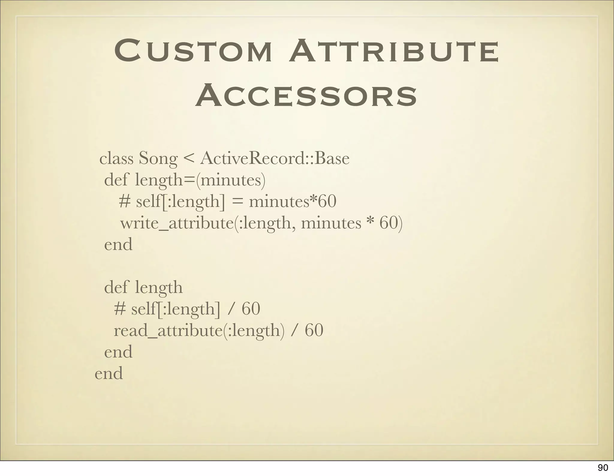 Custom Attribute
     Accessors
class Song < ActiveRecord::Base
 def length=(minutes)
   # self[:length] = minutes*60
   write_attribute(:length, minutes * 60)
 end

 def length
  # self[:length] / 60
  read_attribute(:length) / 60
 end
end



                                            90
 