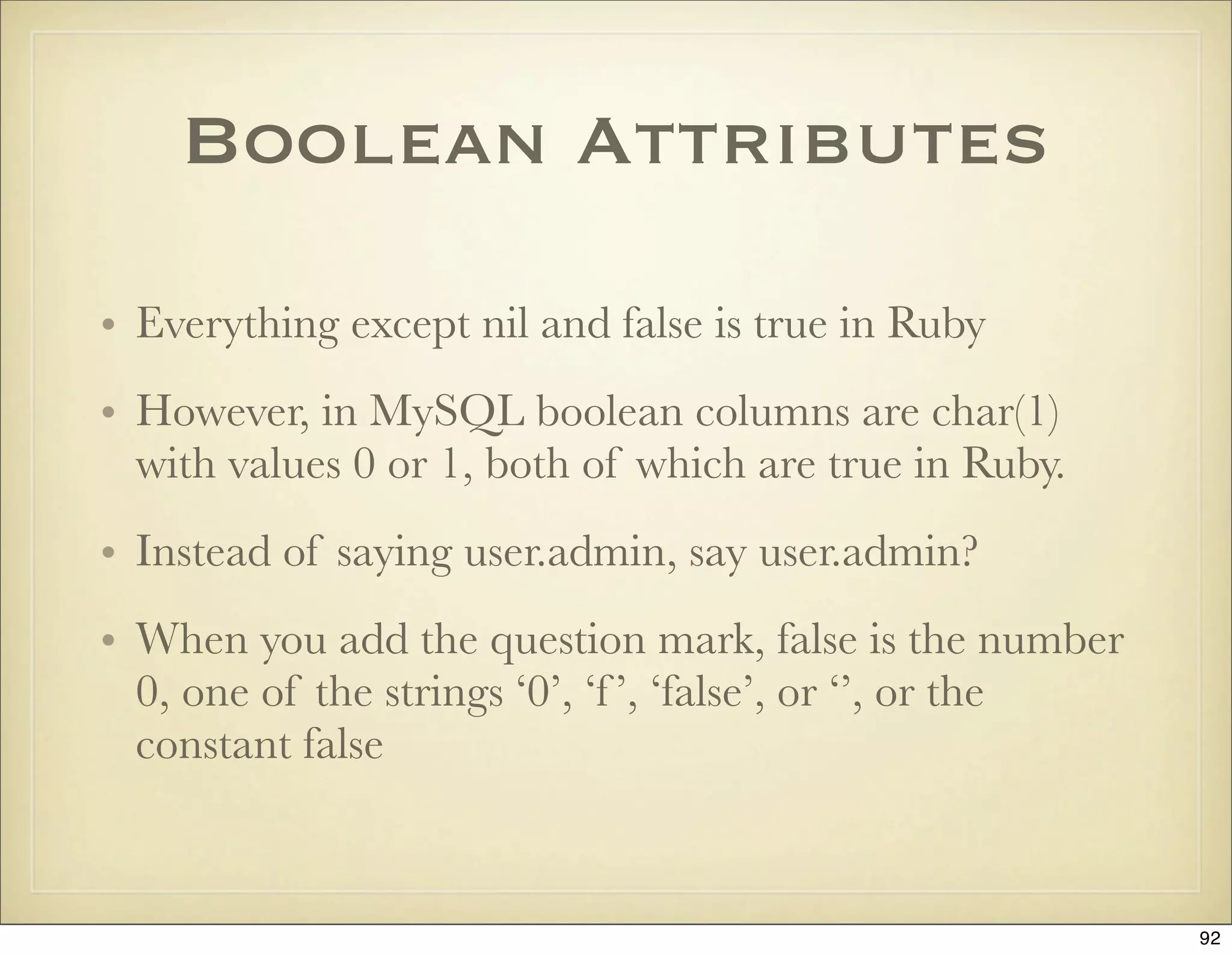 Boolean Attributes

• Everything except nil and false is true in Ruby
• However, in MySQL boolean columns are char(1)
  with values 0 or 1, both of which are true in Ruby.
• Instead of saying user.admin, say user.admin?
• When you add the question mark, false is the number
  0, one of the strings ‘0’, ‘f ’, ‘false’, or ‘’, or the
  constant false



                                                            92
 